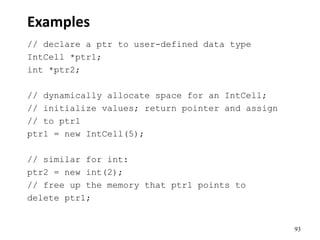 93
Examples
// declare a ptr to user-defined data type
IntCell *ptr1;
int *ptr2;
// dynamically allocate space for an IntCell;
// initialize values; return pointer and assign
// to ptr1
ptr1 = new IntCell(5);
// similar for int:
ptr2 = new int(2);
// free up the memory that ptr1 points to
delete ptr1;
 