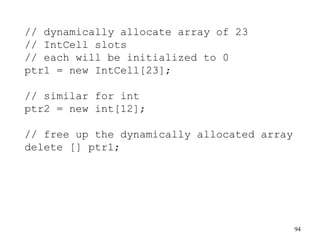 94
// dynamically allocate array of 23
// IntCell slots
// each will be initialized to 0
ptr1 = new IntCell[23];
// similar for int
ptr2 = new int[12];
// free up the dynamically allocated array
delete [] ptr1;
 