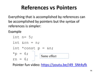 References vs Pointers
Everything that is accomplished by references can
be accomplished by pointers but the syntax of
references is simpler:
Example
int n= 5;
int &rn = n;
int *const p = &n;
*p = 6;
rn = 6;
Pointer fun video: https://youtu.be/i49_SNt4yfk
98
Same effect
 