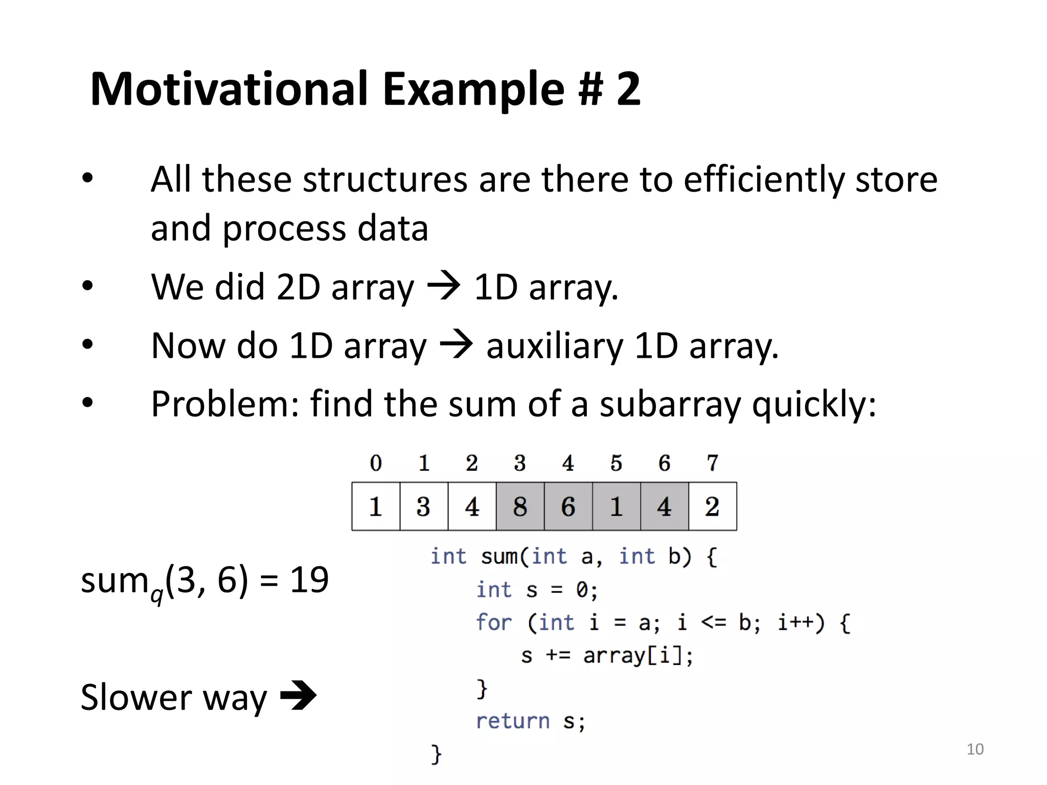 10
Motivational Example # 2
• All these structures are there to efficiently store
and process data
• We did 2D array  1D array.
• Now do 1D array  auxiliary 1D array.
• Problem: find the sum of a subarray quickly:
sumq(3, 6) = 19
Slower way 
 