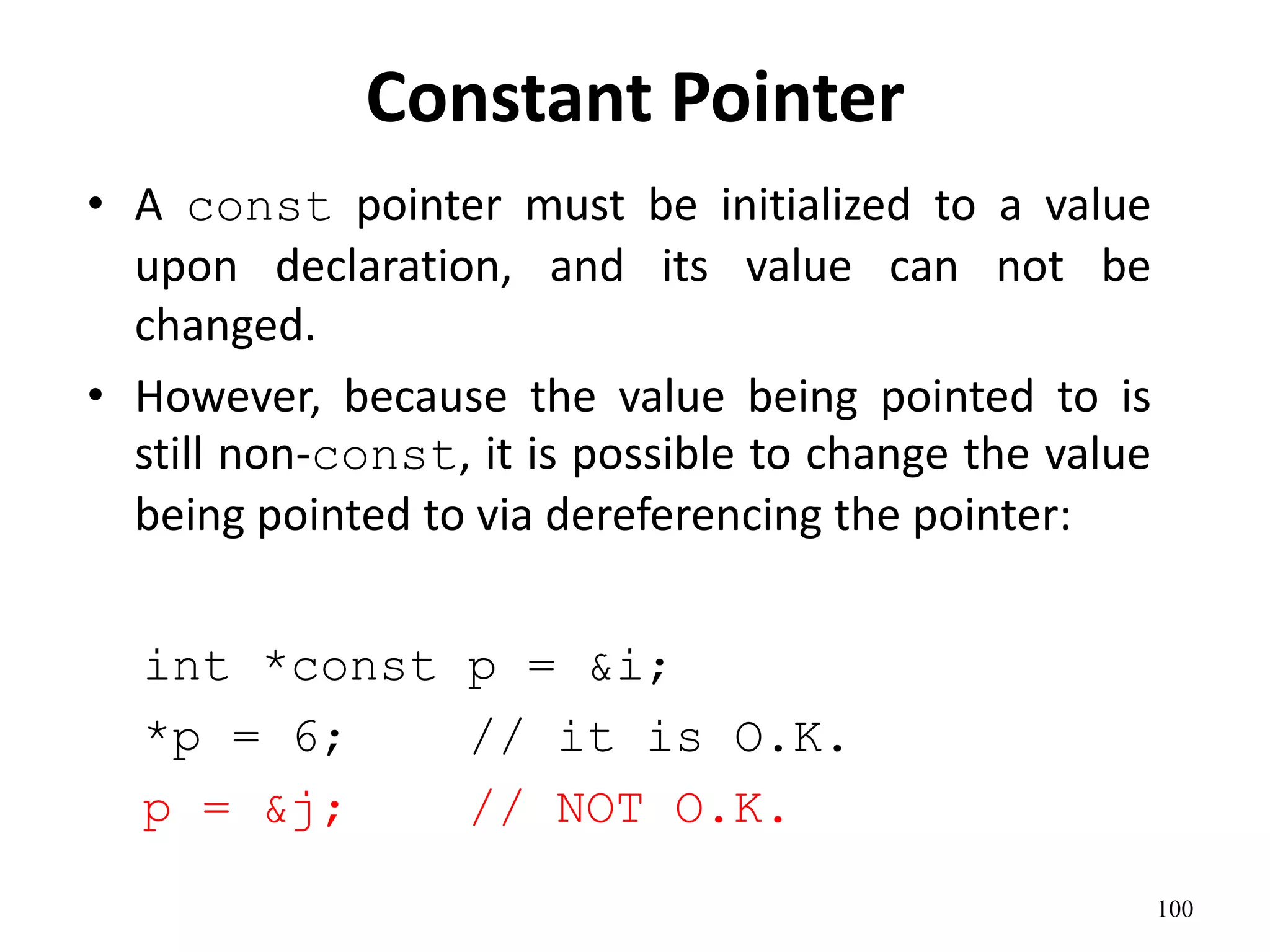Constant Pointer
• A const pointer must be initialized to a value
upon declaration, and its value can not be
changed.
• However, because the value being pointed to is
still non-const, it is possible to change the value
being pointed to via dereferencing the pointer:
int *const p = &i;
*p = 6; // it is O.K.
p = &j; // NOT O.K.
100
 