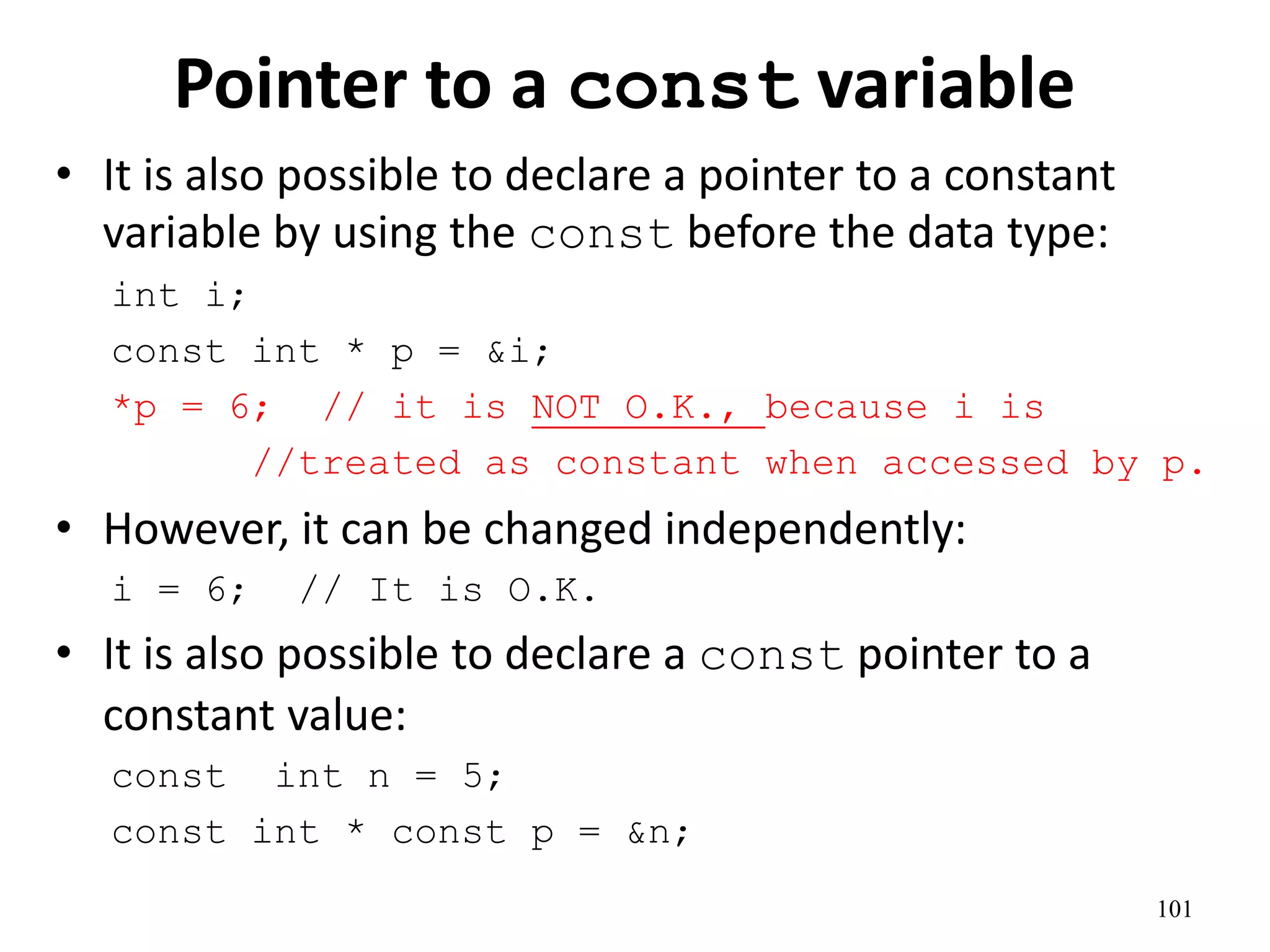 Pointer to a const variable
• It is also possible to declare a pointer to a constant
variable by using the const before the data type:
int i;
const int * p = &i;
*p = 6; // it is NOT O.K., because i is
//treated as constant when accessed by p.
• However, it can be changed independently:
i = 6; // It is O.K.
• It is also possible to declare a const pointer to a
constant value:
const int n = 5;
const int * const p = &n;
101
 