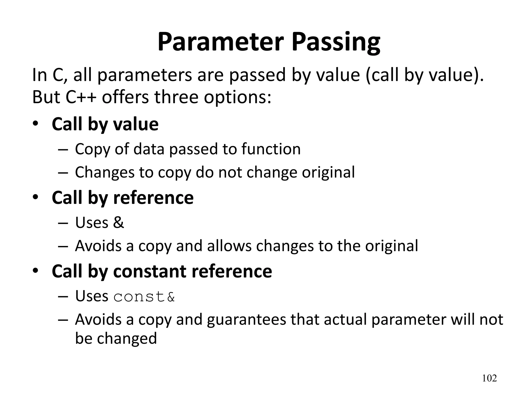 102
Parameter Passing
In C, all parameters are passed by value (call by value).
But C++ offers three options:
• Call by value
– Copy of data passed to function
– Changes to copy do not change original
• Call by reference
– Uses &
– Avoids a copy and allows changes to the original
• Call by constant reference
– Uses const&
– Avoids a copy and guarantees that actual parameter will not
be changed
 