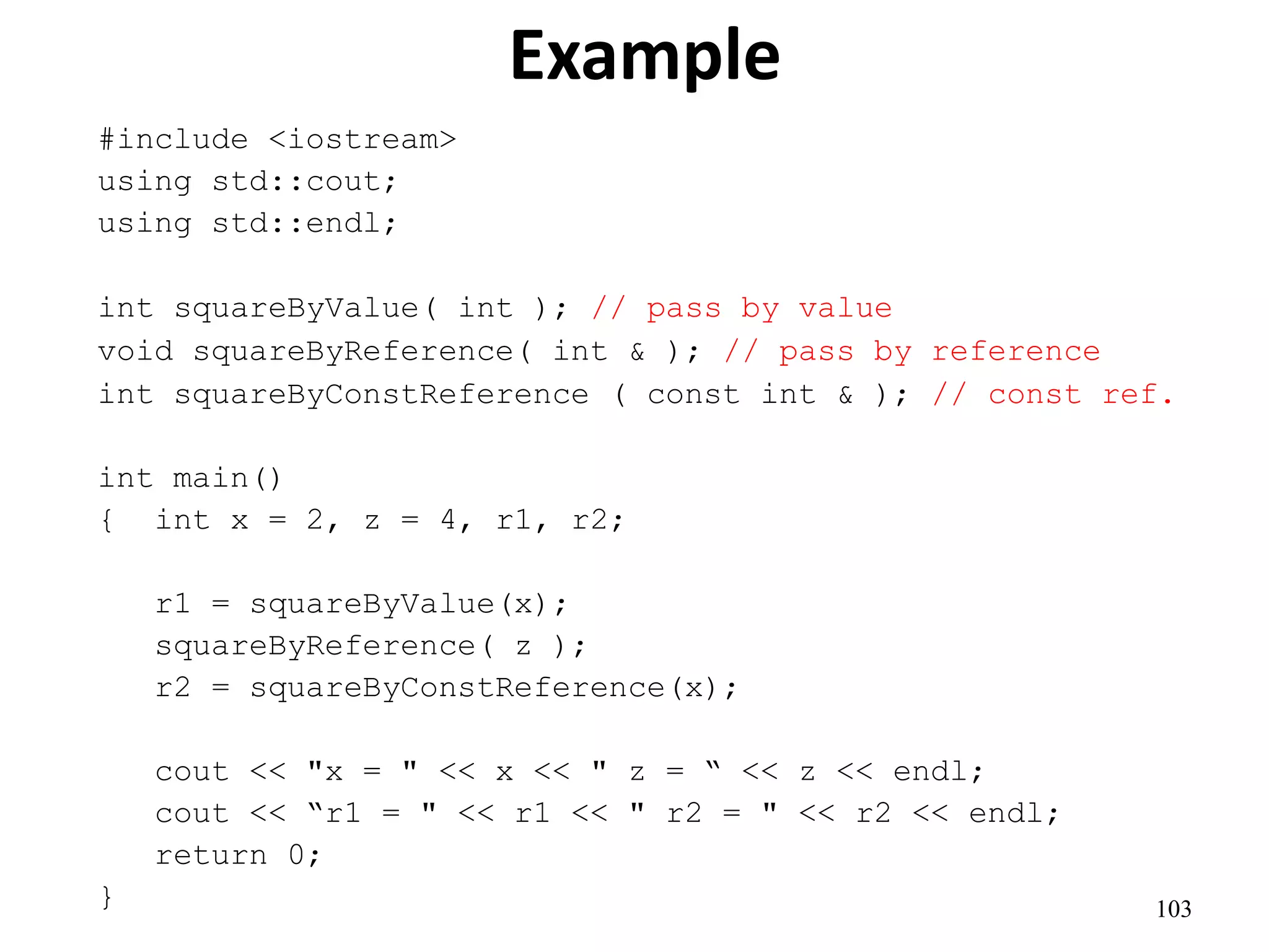 103
Example
#include <iostream>
using std::cout;
using std::endl;
int squareByValue( int ); // pass by value
void squareByReference( int & ); // pass by reference
int squareByConstReference ( const int & ); // const ref.
int main()
{ int x = 2, z = 4, r1, r2;
r1 = squareByValue(x);
squareByReference( z );
r2 = squareByConstReference(x);
cout << "x = " << x << " z = “ << z << endl;
cout << “r1 = " << r1 << " r2 = " << r2 << endl;
return 0;
}
 