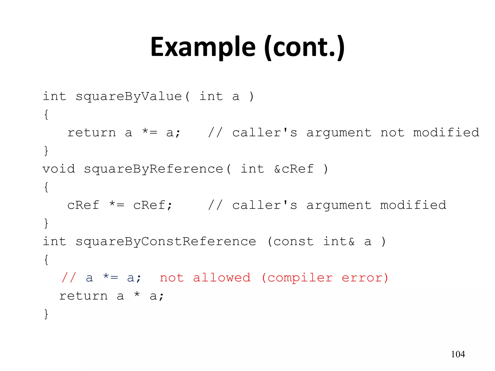 104
Example (cont.)
int squareByValue( int a )
{
return a *= a; // caller's argument not modified
}
void squareByReference( int &cRef )
{
cRef *= cRef; // caller's argument modified
}
int squareByConstReference (const int& a )
{
// a *= a; not allowed (compiler error)
return a * a;
}
 