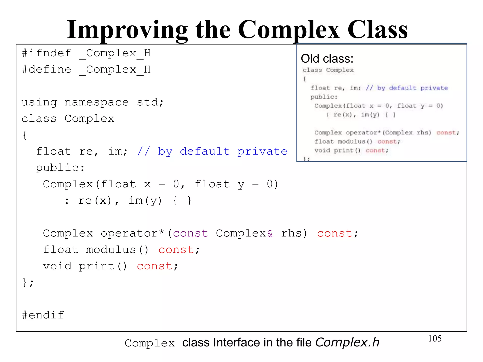 105
Improving the Complex Class
#ifndef _Complex_H
#define _Complex_H
using namespace std;
class Complex
{
float re, im; // by default private
public:
Complex(float x = 0, float y = 0)
: re(x), im(y) { }
Complex operator*(const Complex& rhs) const;
float modulus() const;
void print() const;
};
#endif
Complex class Interface in the file Complex.h
Old class:
 