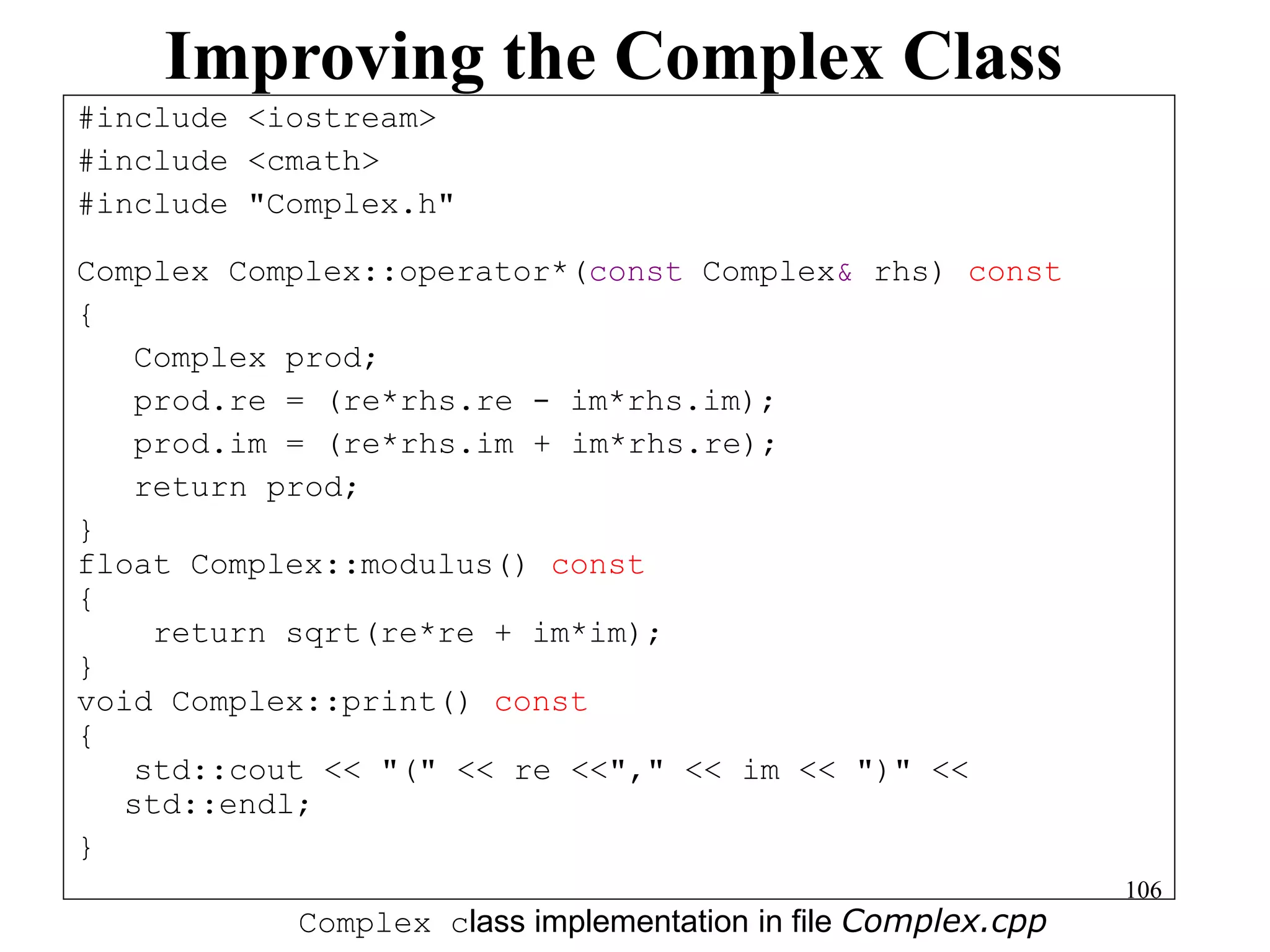 106
Improving the Complex Class
#include <iostream>
#include <cmath>
#include "Complex.h"
Complex Complex::operator*(const Complex& rhs) const
{
Complex prod;
prod.re = (re*rhs.re - im*rhs.im);
prod.im = (re*rhs.im + im*rhs.re);
return prod;
}
float Complex::modulus() const
{
return sqrt(re*re + im*im);
}
void Complex::print() const
{
std::cout << "(" << re <<"," << im << ")" <<
std::endl;
}
Complex class implementation in file Complex.cpp
 