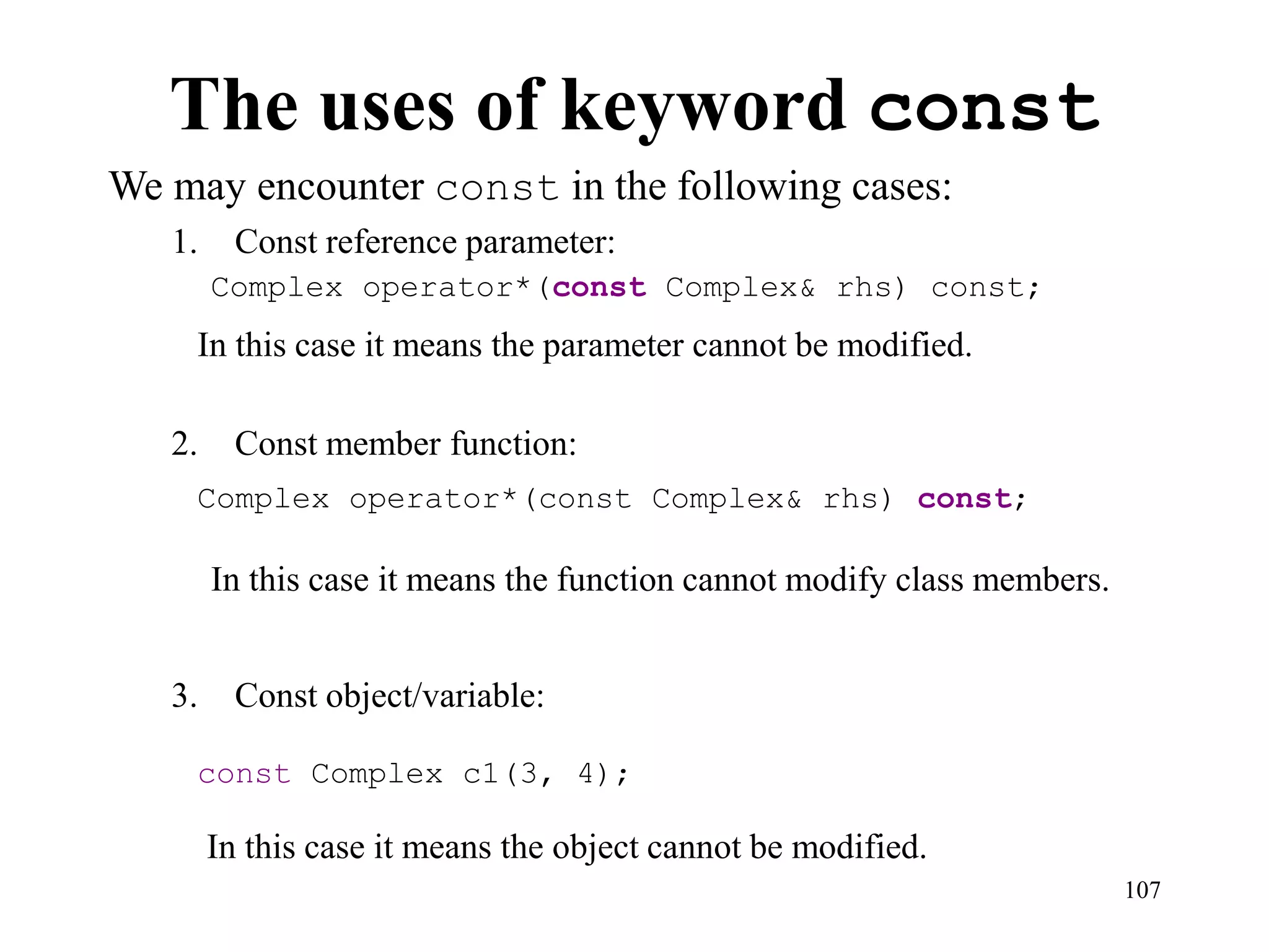 107
The uses of keyword const
We may encounter const in the following cases:
1. Const reference parameter:
2. Const member function:
3. Const object/variable:
In this case it means the object cannot be modified.
Complex operator*(const Complex& rhs) const;
Complex operator*(const Complex& rhs) const;
const Complex c1(3, 4);
In this case it means the parameter cannot be modified.
In this case it means the function cannot modify class members.
 