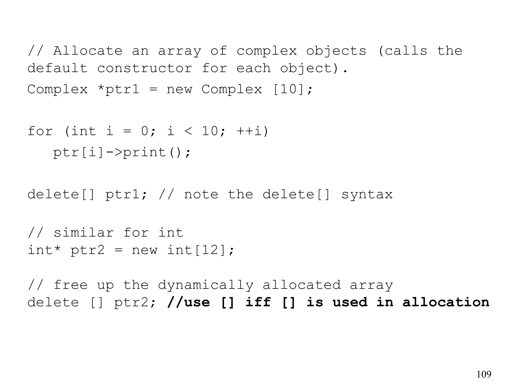 109
// Allocate an array of complex objects (calls the
default constructor for each object).
Complex *ptr1 = new Complex [10];
for (int i = 0; i < 10; ++i)
ptr[i]->print();
delete[] ptr1; // note the delete[] syntax
// similar for int
int* ptr2 = new int[12];
// free up the dynamically allocated array
delete [] ptr2; //use [] iff [] is used in allocation
 