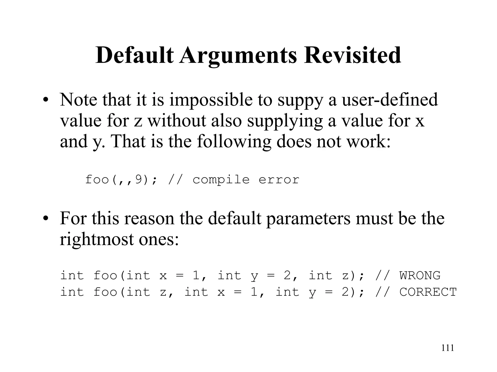 111
Default Arguments Revisited
• Note that it is impossible to suppy a user-defined
value for z without also supplying a value for x
and y. That is the following does not work:
• For this reason the default parameters must be the
rightmost ones:
foo(,,9); // compile error
int foo(int x = 1, int y = 2, int z); // WRONG
int foo(int z, int x = 1, int y = 2); // CORRECT
 