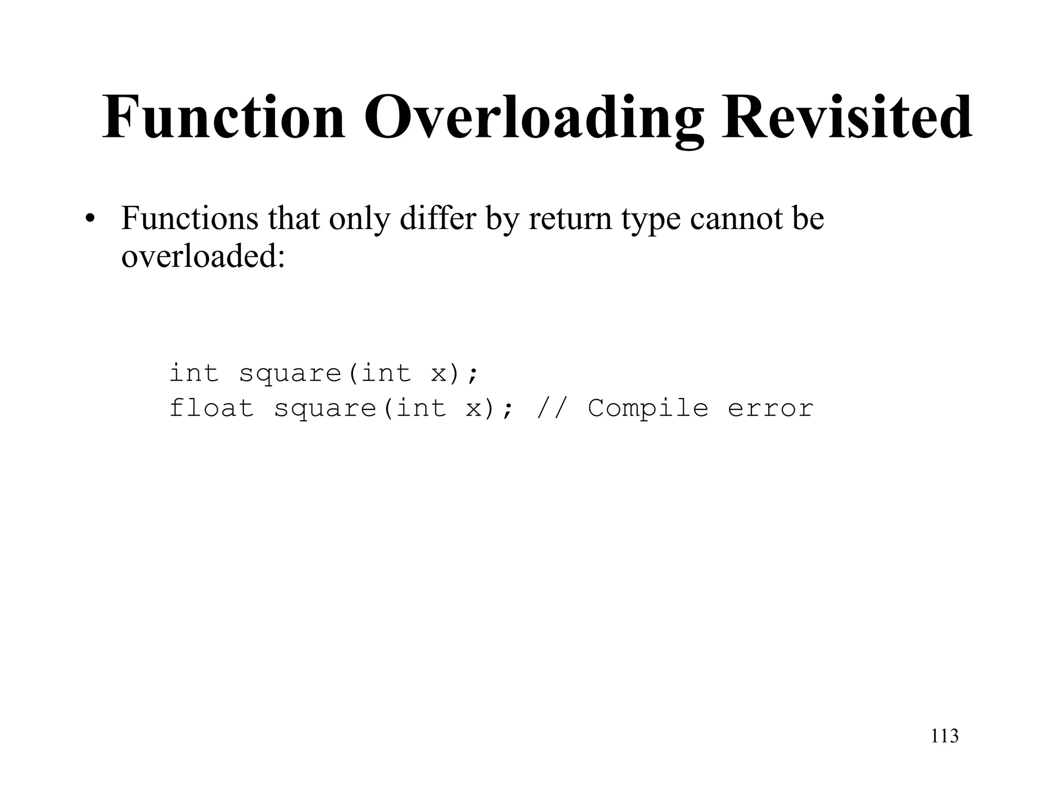 113
Function Overloading Revisited
• Functions that only differ by return type cannot be
overloaded:
int square(int x);
float square(int x); // Compile error
 