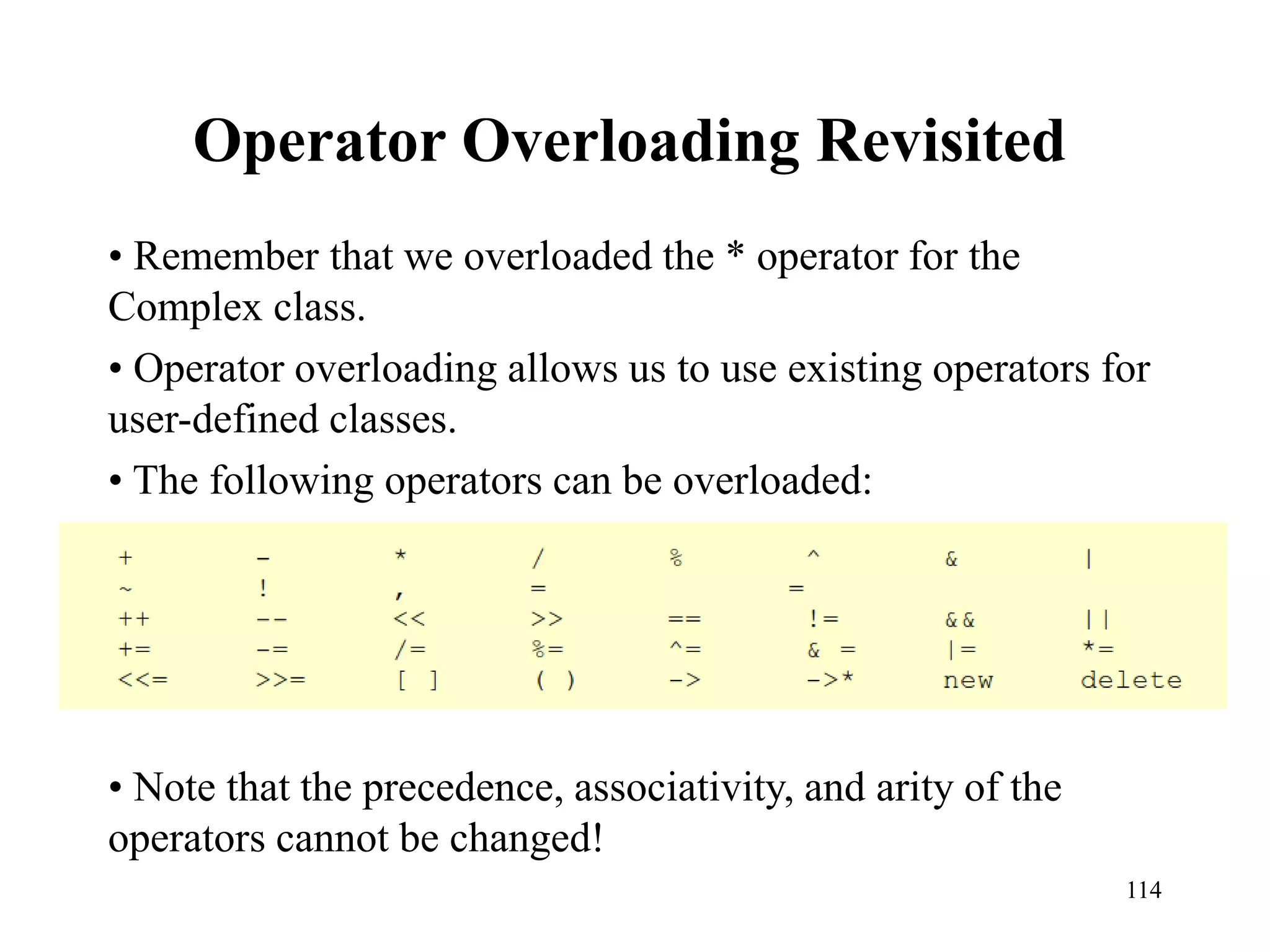 114
Operator Overloading Revisited
• Remember that we overloaded the * operator for the
Complex class.
• Operator overloading allows us to use existing operators for
user-defined classes.
• The following operators can be overloaded:
• Note that the precedence, associativity, and arity of the
operators cannot be changed!
 