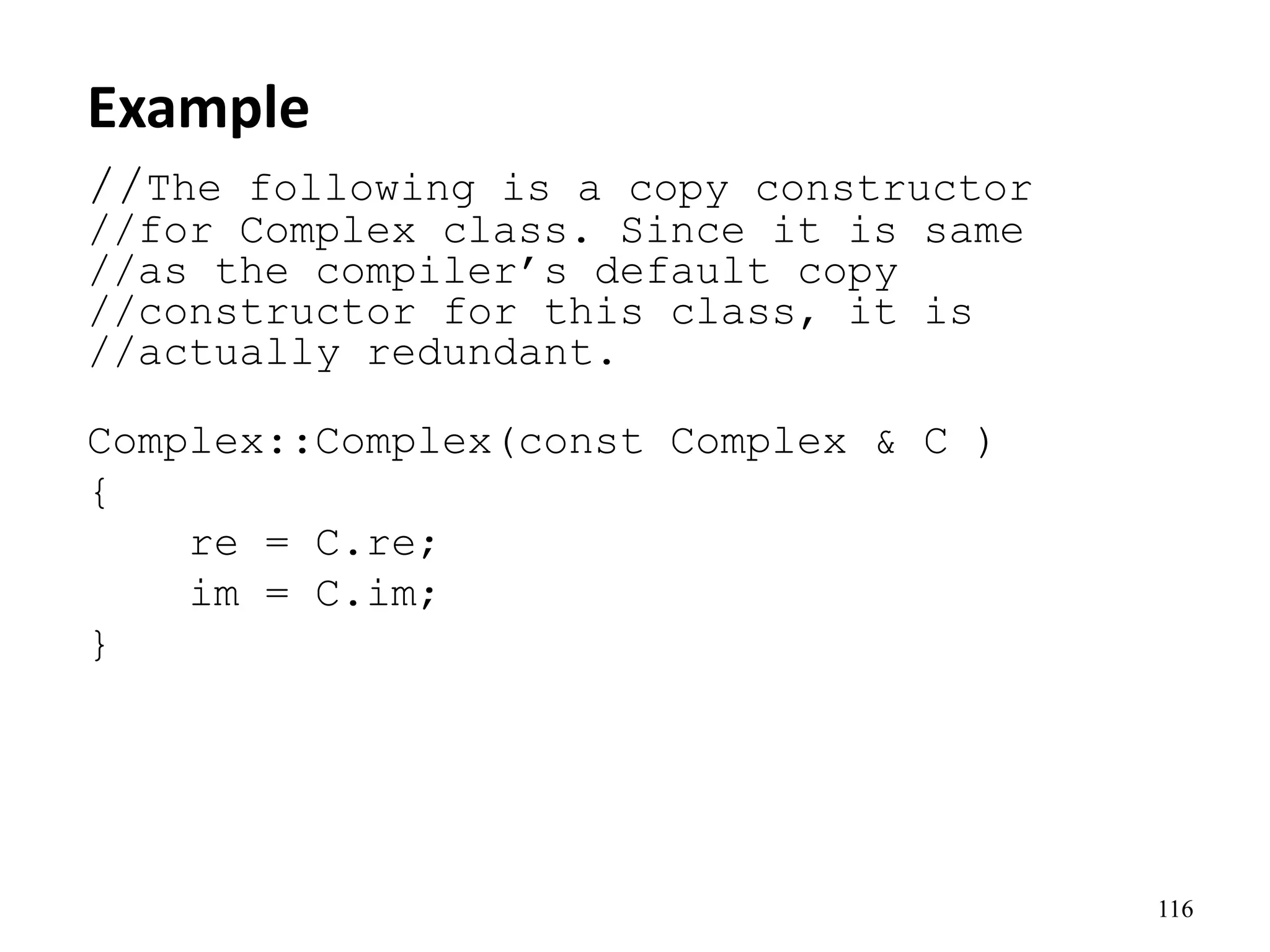 116
Example
//The following is a copy constructor
//for Complex class. Since it is same
//as the compiler’s default copy
//constructor for this class, it is
//actually redundant.
Complex::Complex(const Complex & C )
{
re = C.re;
im = C.im;
}
 