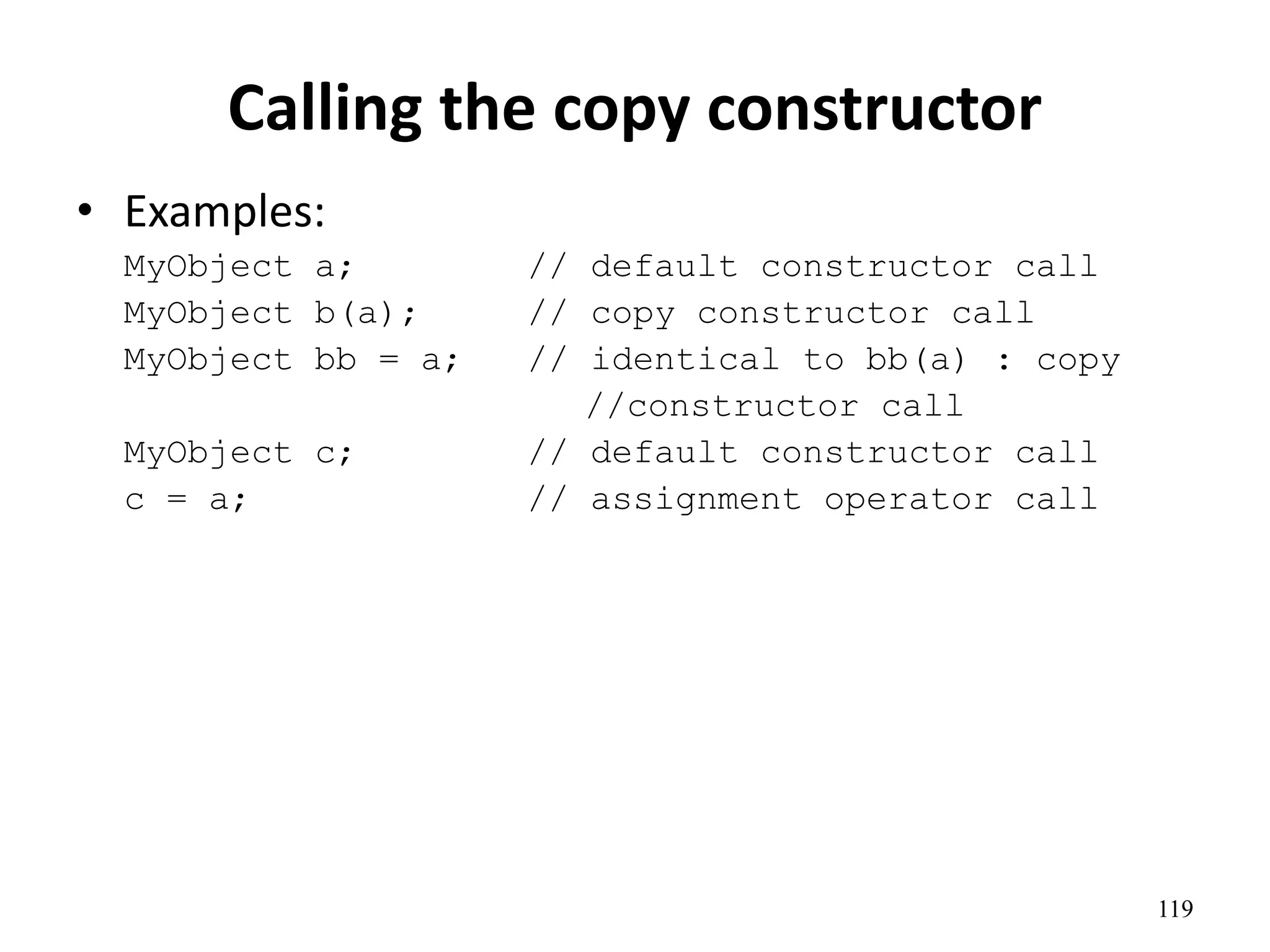 119
Calling the copy constructor
• Examples:
MyObject a; // default constructor call
MyObject b(a); // copy constructor call
MyObject bb = a; // identical to bb(a) : copy
//constructor call
MyObject c; // default constructor call
c = a; // assignment operator call
 