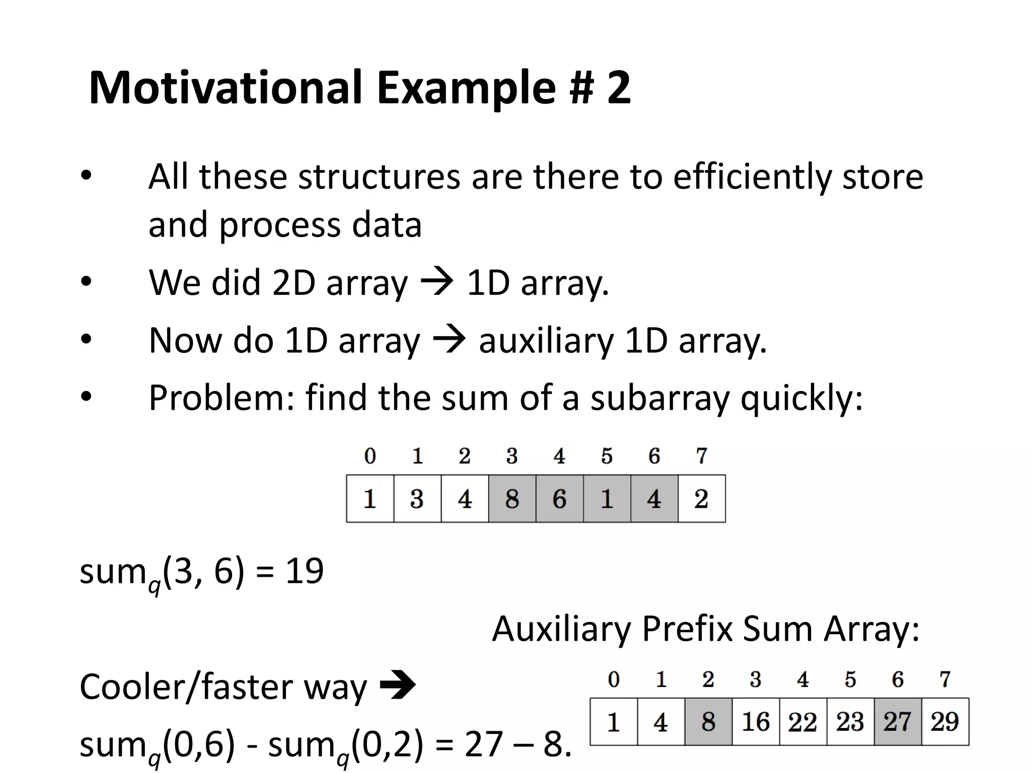 12
Motivational Example # 2
• All these structures are there to efficiently store
and process data
• We did 2D array  1D array.
• Now do 1D array  auxiliary 1D array.
• Problem: find the sum of a subarray quickly:
sumq(3, 6) = 19
Auxiliary Prefix Sum Array:
Cooler/faster way 
sumq(0,6) - sumq(0,2) = 27 – 8.
 