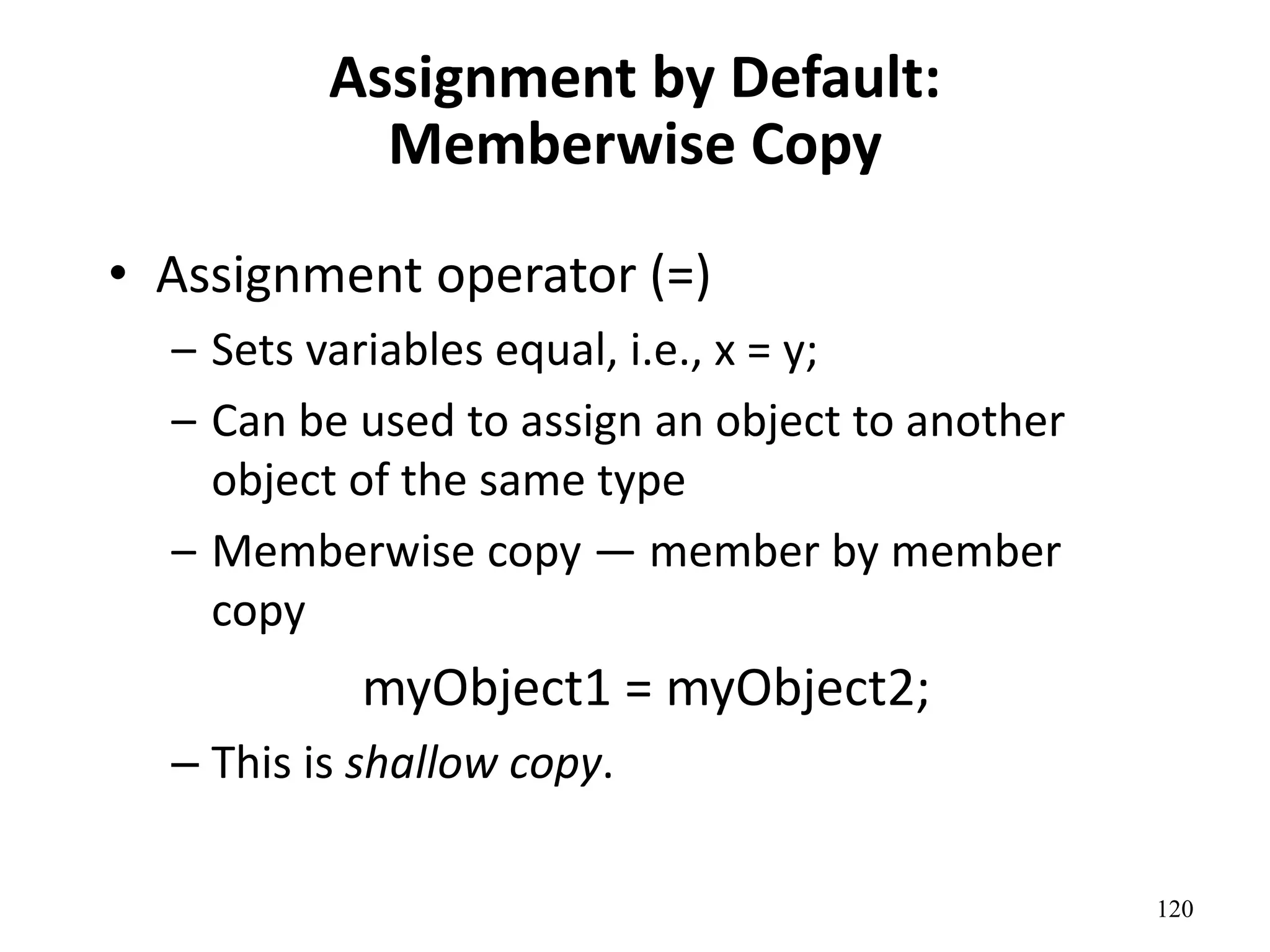 120
Assignment by Default:
Memberwise Copy
• Assignment operator (=)
– Sets variables equal, i.e., x = y;
– Can be used to assign an object to another
object of the same type
– Memberwise copy — member by member
copy
myObject1 = myObject2;
– This is shallow copy.
 