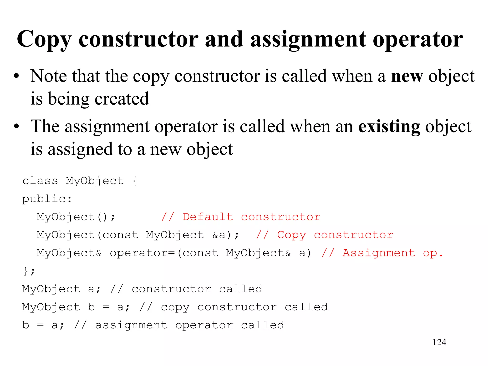 124
Copy constructor and assignment operator
• Note that the copy constructor is called when a new object
is being created
• The assignment operator is called when an existing object
is assigned to a new object
class MyObject {
public:
MyObject(); // Default constructor
MyObject(const MyObject &a); // Copy constructor
MyObject& operator=(const MyObject& a) // Assignment op.
};
MyObject a; // constructor called
MyObject b = a; // copy constructor called
b = a; // assignment operator called
 