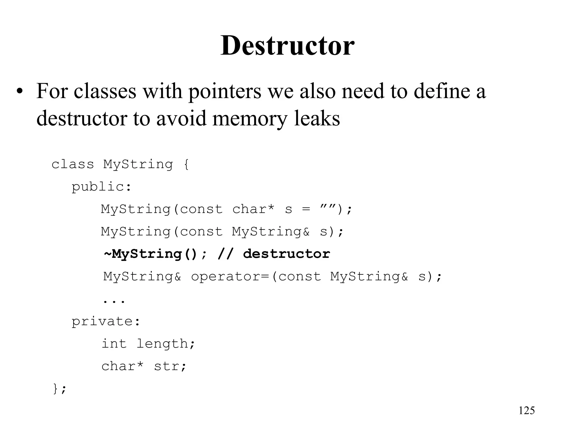 125
Destructor
• For classes with pointers we also need to define a
destructor to avoid memory leaks
class MyString {
public:
MyString(const char* s = ””);
MyString(const MyString& s);
~MyString(); // destructor
MyString& operator=(const MyString& s);
...
private:
int length;
char* str;
};
 