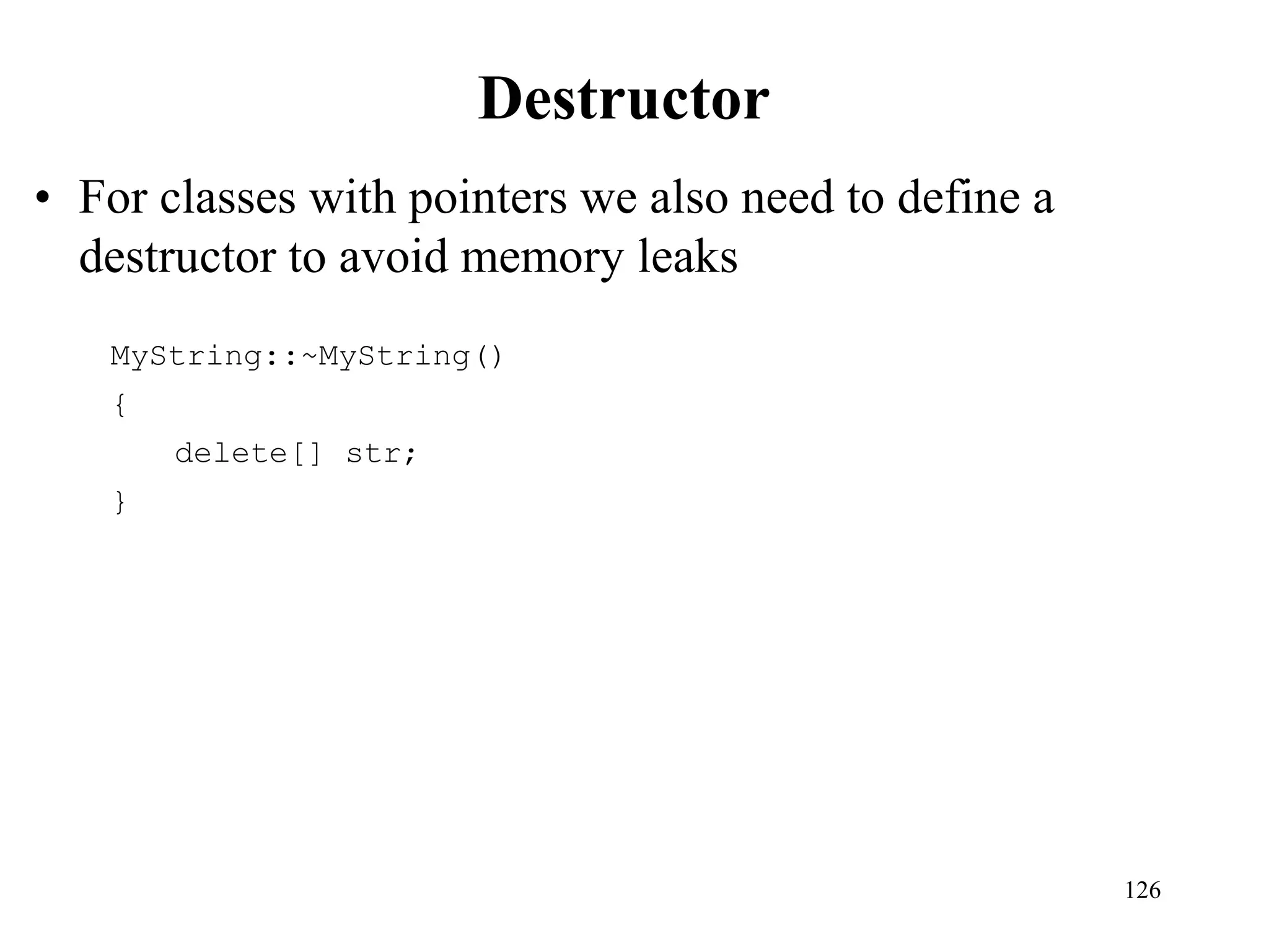 126
Destructor
• For classes with pointers we also need to define a
destructor to avoid memory leaks
MyString::~MyString()
{
delete[] str;
}
 