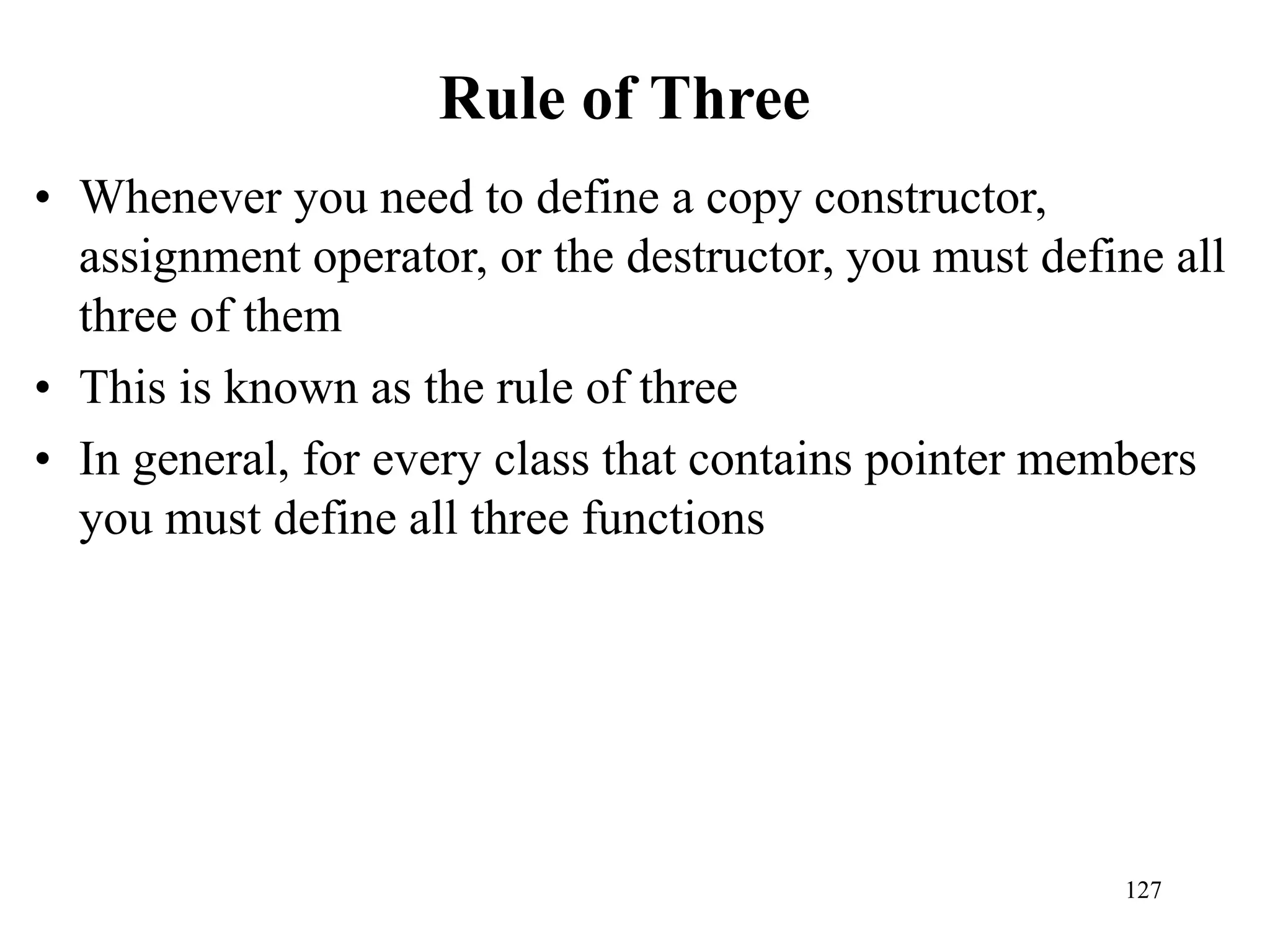 127
Rule of Three
• Whenever you need to define a copy constructor,
assignment operator, or the destructor, you must define all
three of them
• This is known as the rule of three
• In general, for every class that contains pointer members
you must define all three functions
 