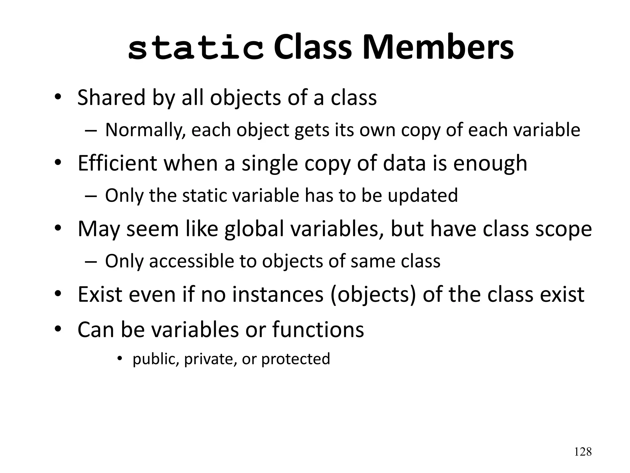 128
static Class Members
• Shared by all objects of a class
– Normally, each object gets its own copy of each variable
• Efficient when a single copy of data is enough
– Only the static variable has to be updated
• May seem like global variables, but have class scope
– Only accessible to objects of same class
• Exist even if no instances (objects) of the class exist
• Can be variables or functions
• public, private, or protected
 