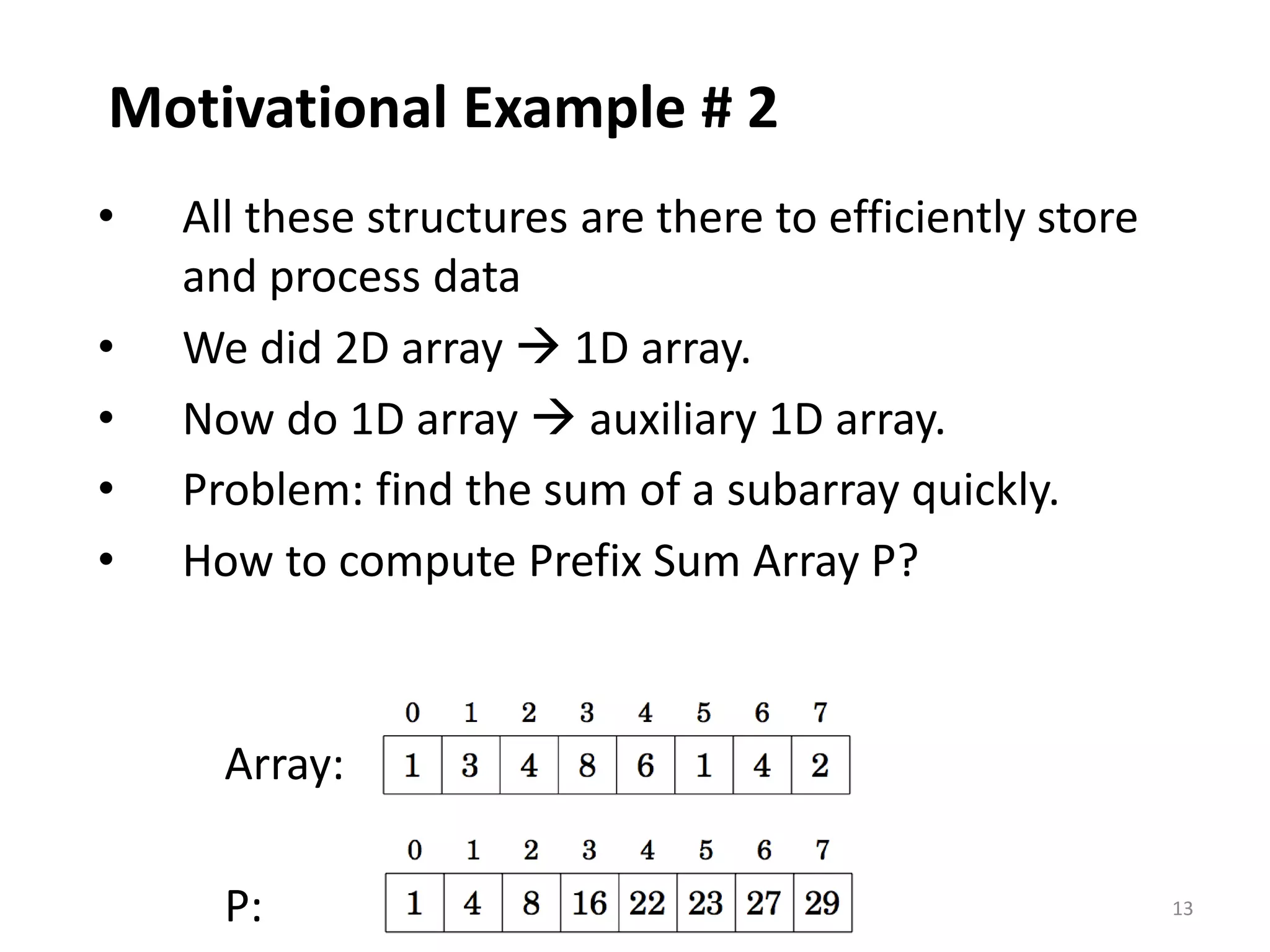 13
Motivational Example # 2
• All these structures are there to efficiently store
and process data
• We did 2D array  1D array.
• Now do 1D array  auxiliary 1D array.
• Problem: find the sum of a subarray quickly.
• How to compute Prefix Sum Array P?
Array:
P:
 