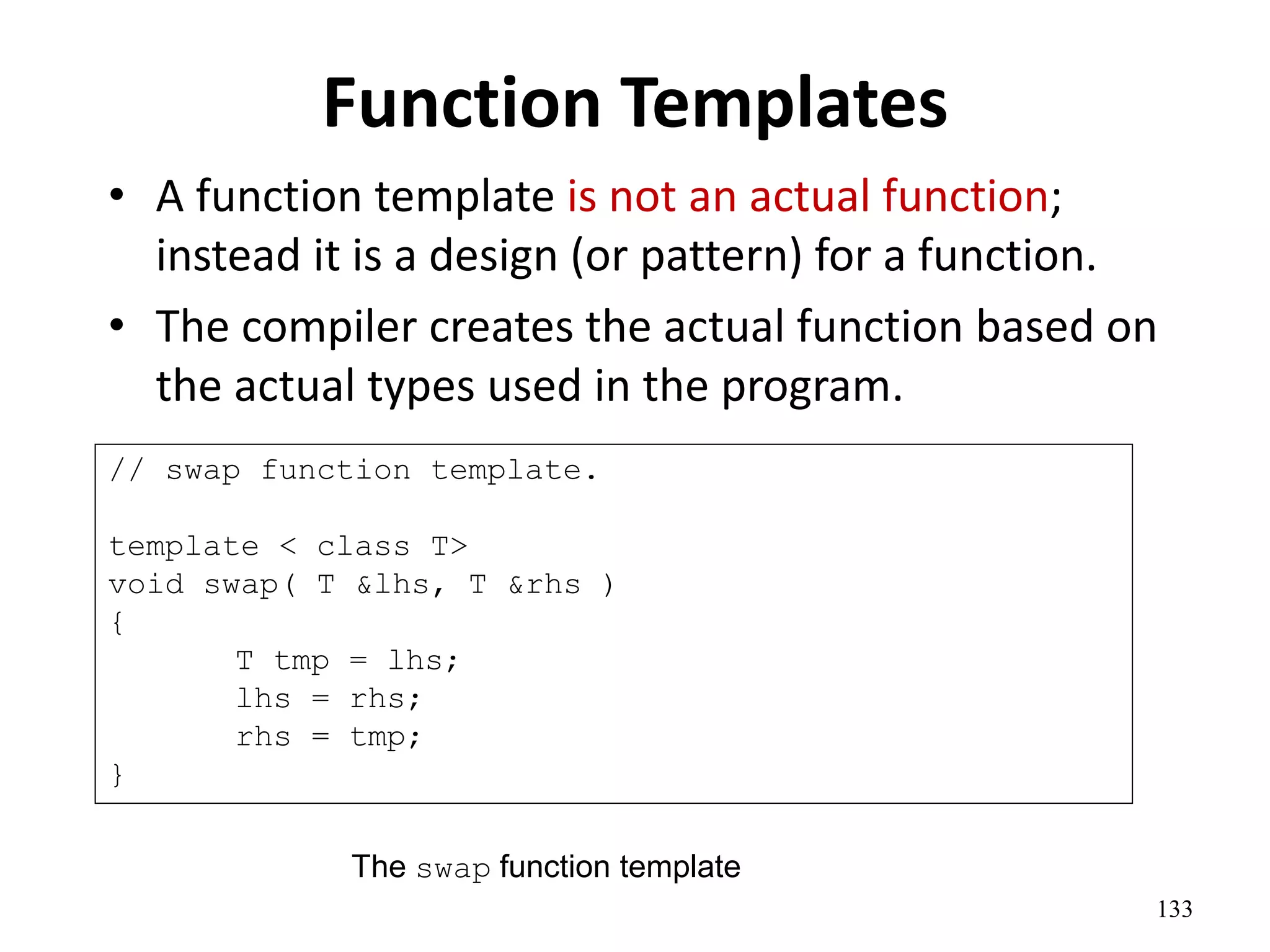133
Function Templates
• A function template is not an actual function;
instead it is a design (or pattern) for a function.
• The compiler creates the actual function based on
the actual types used in the program.
// swap function template.
template < class T>
void swap( T &lhs, T &rhs )
{
T tmp = lhs;
lhs = rhs;
rhs = tmp;
}
The swap function template
 