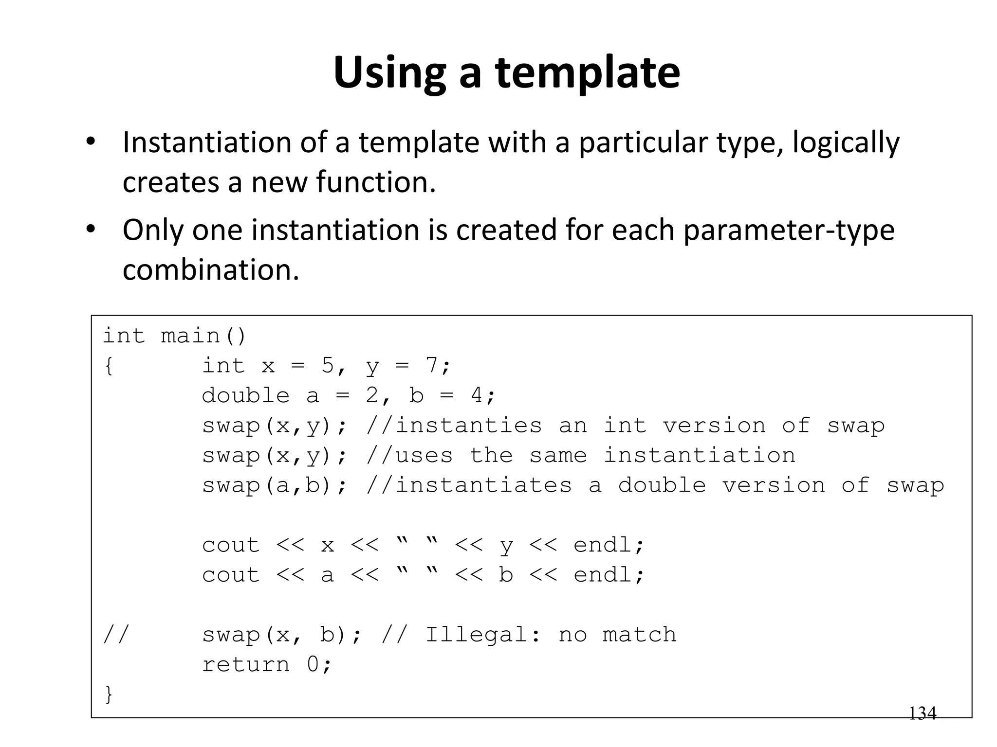 134
Using a template
• Instantiation of a template with a particular type, logically
creates a new function.
• Only one instantiation is created for each parameter-type
combination.
int main()
{ int x = 5, y = 7;
double a = 2, b = 4;
swap(x,y); //instanties an int version of swap
swap(x,y); //uses the same instantiation
swap(a,b); //instantiates a double version of swap
cout << x << “ “ << y << endl;
cout << a << “ “ << b << endl;
// swap(x, b); // Illegal: no match
return 0;
}
 