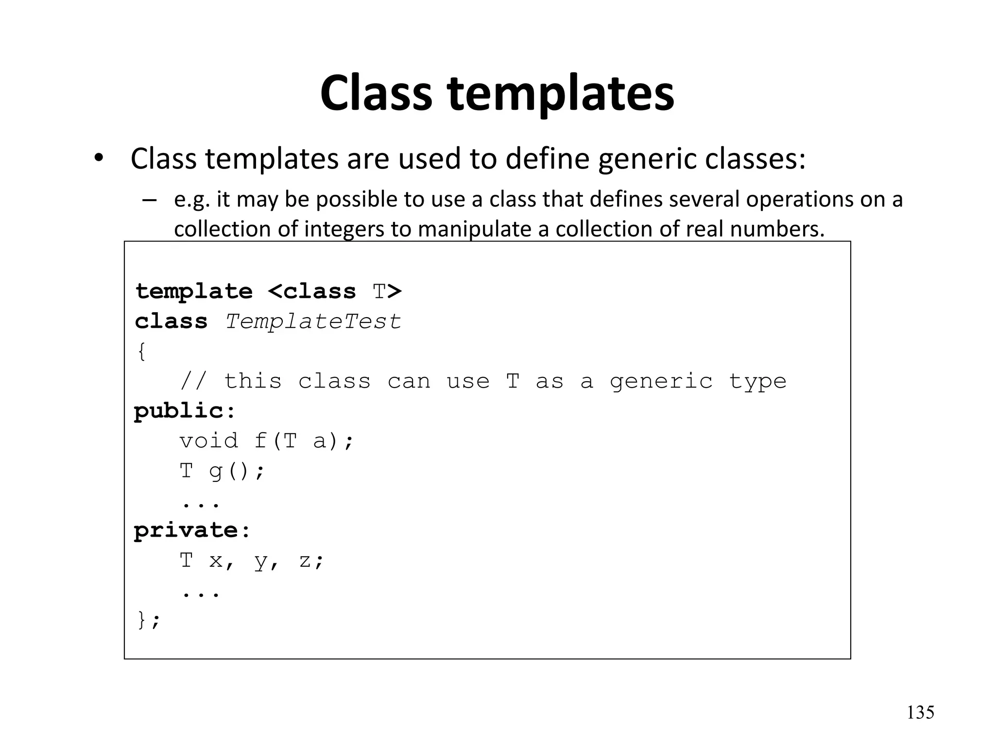 135
Class templates
• Class templates are used to define generic classes:
– e.g. it may be possible to use a class that defines several operations on a
collection of integers to manipulate a collection of real numbers.
template <class T>
class TemplateTest
{
// this class can use T as a generic type
public:
void f(T a);
T g();
...
private:
T x, y, z;
...
};
 