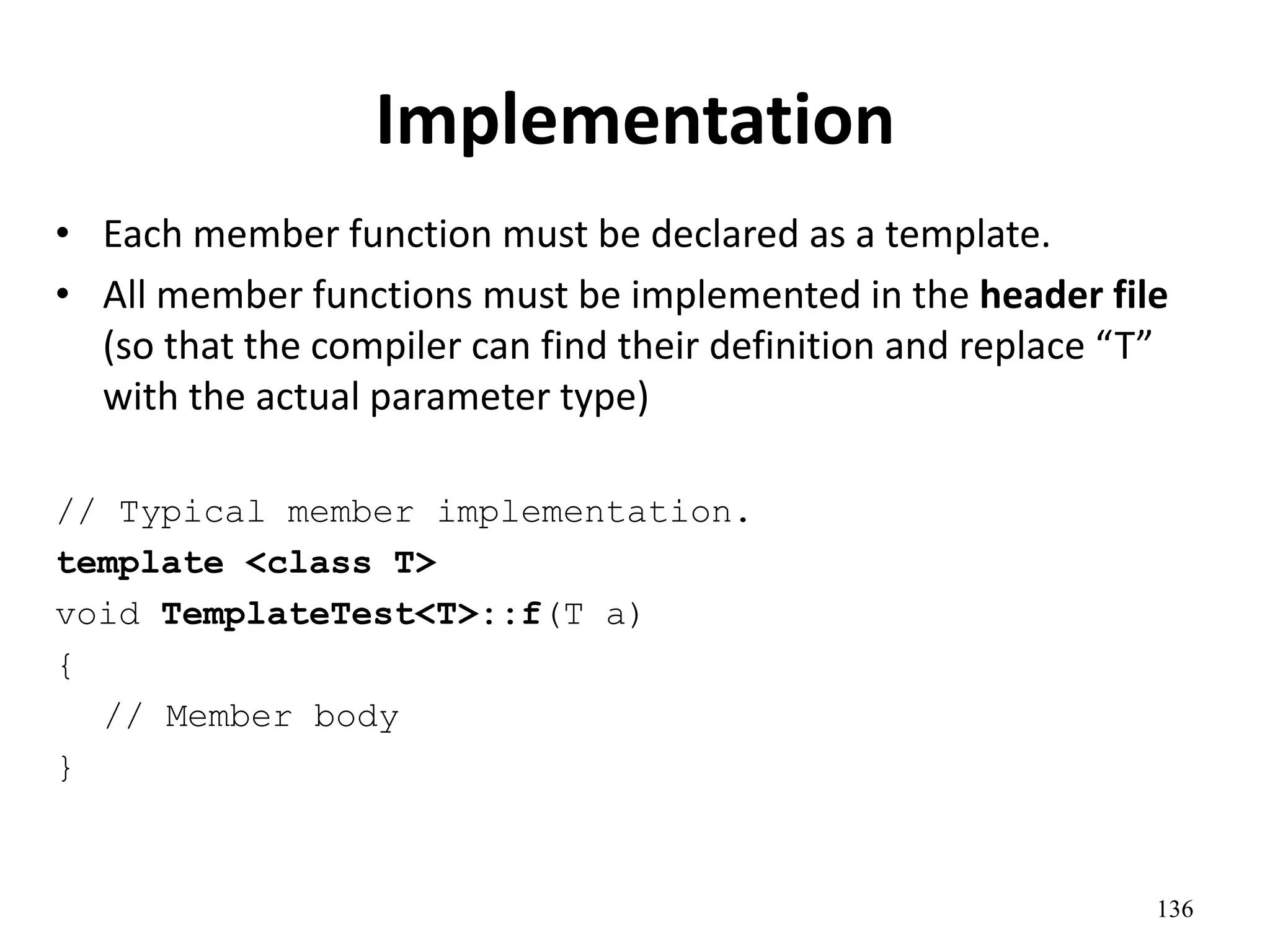 136
Implementation
• Each member function must be declared as a template.
• All member functions must be implemented in the header file
(so that the compiler can find their definition and replace “T”
with the actual parameter type)
// Typical member implementation.
template <class T>
void TemplateTest<T>::f(T a)
{
// Member body
}
 