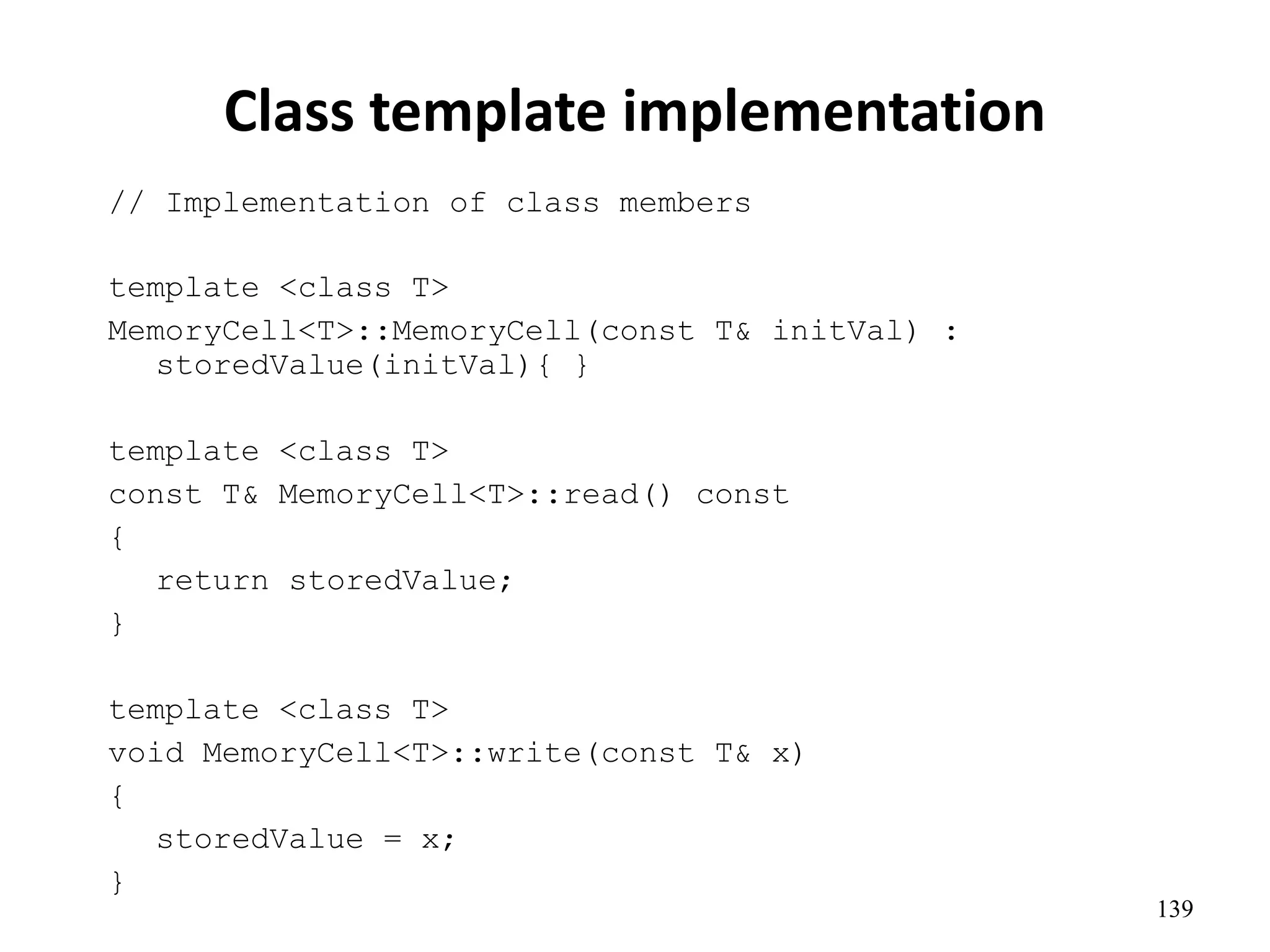 139
Class template implementation
// Implementation of class members
template <class T>
MemoryCell<T>::MemoryCell(const T& initVal) :
storedValue(initVal){ }
template <class T>
const T& MemoryCell<T>::read() const
{
return storedValue;
}
template <class T>
void MemoryCell<T>::write(const T& x)
{
storedValue = x;
}
 