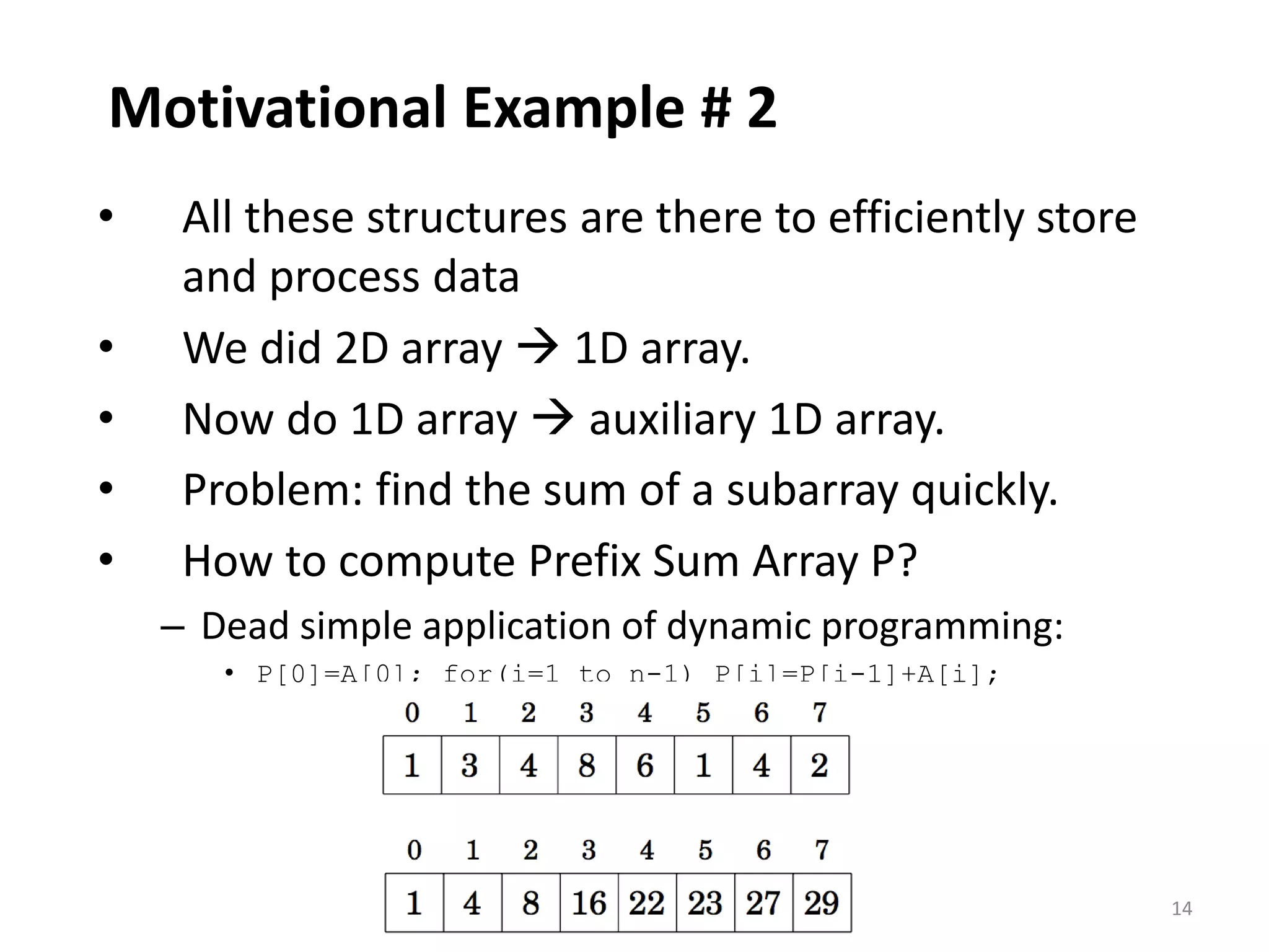14
Motivational Example # 2
• All these structures are there to efficiently store
and process data
• We did 2D array  1D array.
• Now do 1D array  auxiliary 1D array.
• Problem: find the sum of a subarray quickly.
• How to compute Prefix Sum Array P?
– Dead simple application of dynamic programming:
• P[0]=A[0]; for(i=1 to n-1) P[i]=P[i-1]+A[i];
 