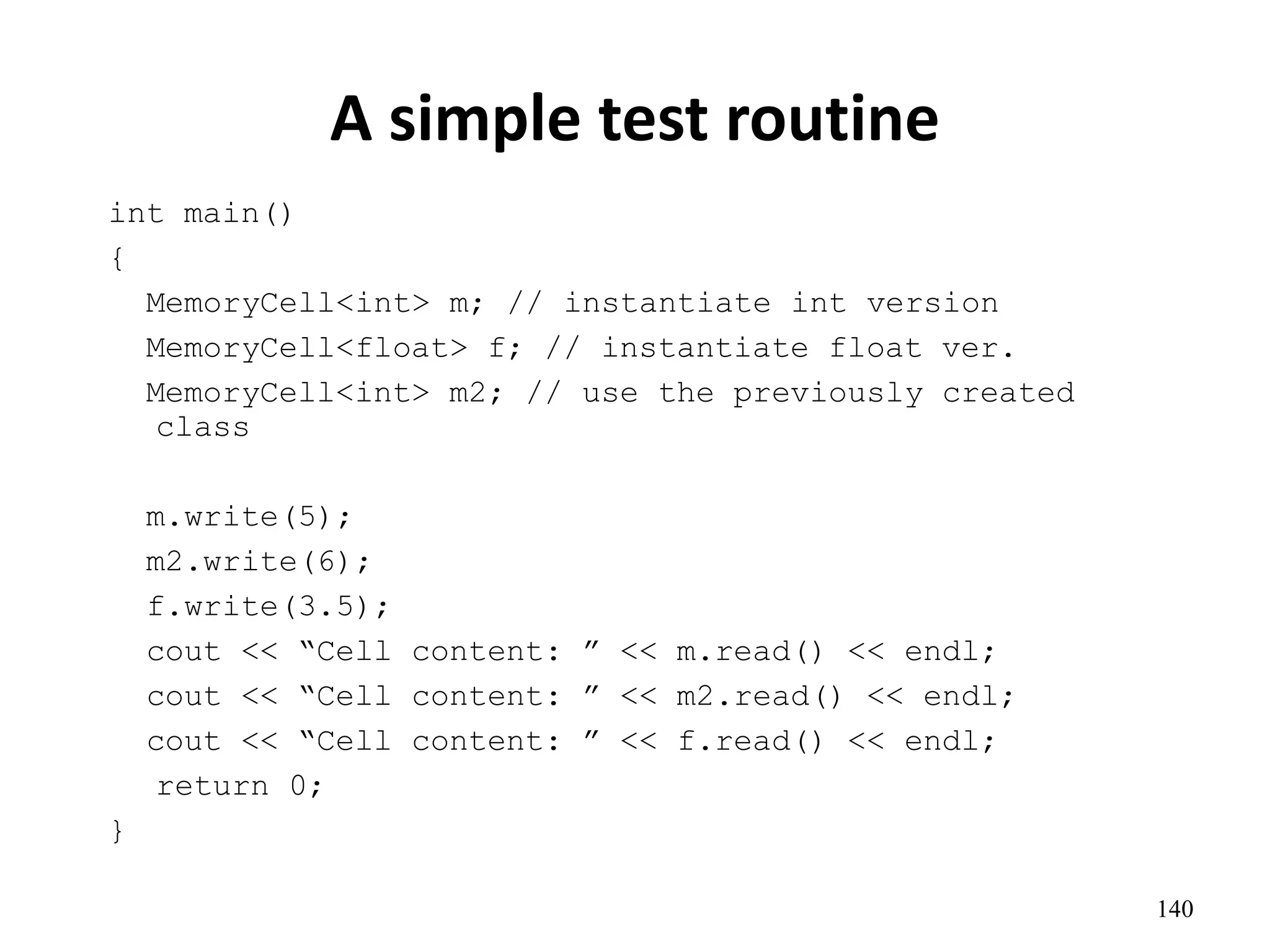 140
A simple test routine
int main()
{
MemoryCell<int> m; // instantiate int version
MemoryCell<float> f; // instantiate float ver.
MemoryCell<int> m2; // use the previously created
class
m.write(5);
m2.write(6);
f.write(3.5);
cout << “Cell content: ” << m.read() << endl;
cout << “Cell content: ” << m2.read() << endl;
cout << “Cell content: ” << f.read() << endl;
return 0;
}
 