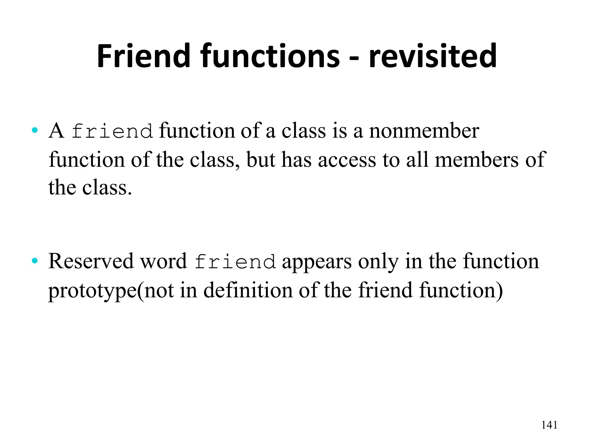 Friend functions - revisited
141
• A friend function of a class is a nonmember
function of the class, but has access to all members of
the class.
• Reserved word friend appears only in the function
prototype(not in definition of the friend function)
 