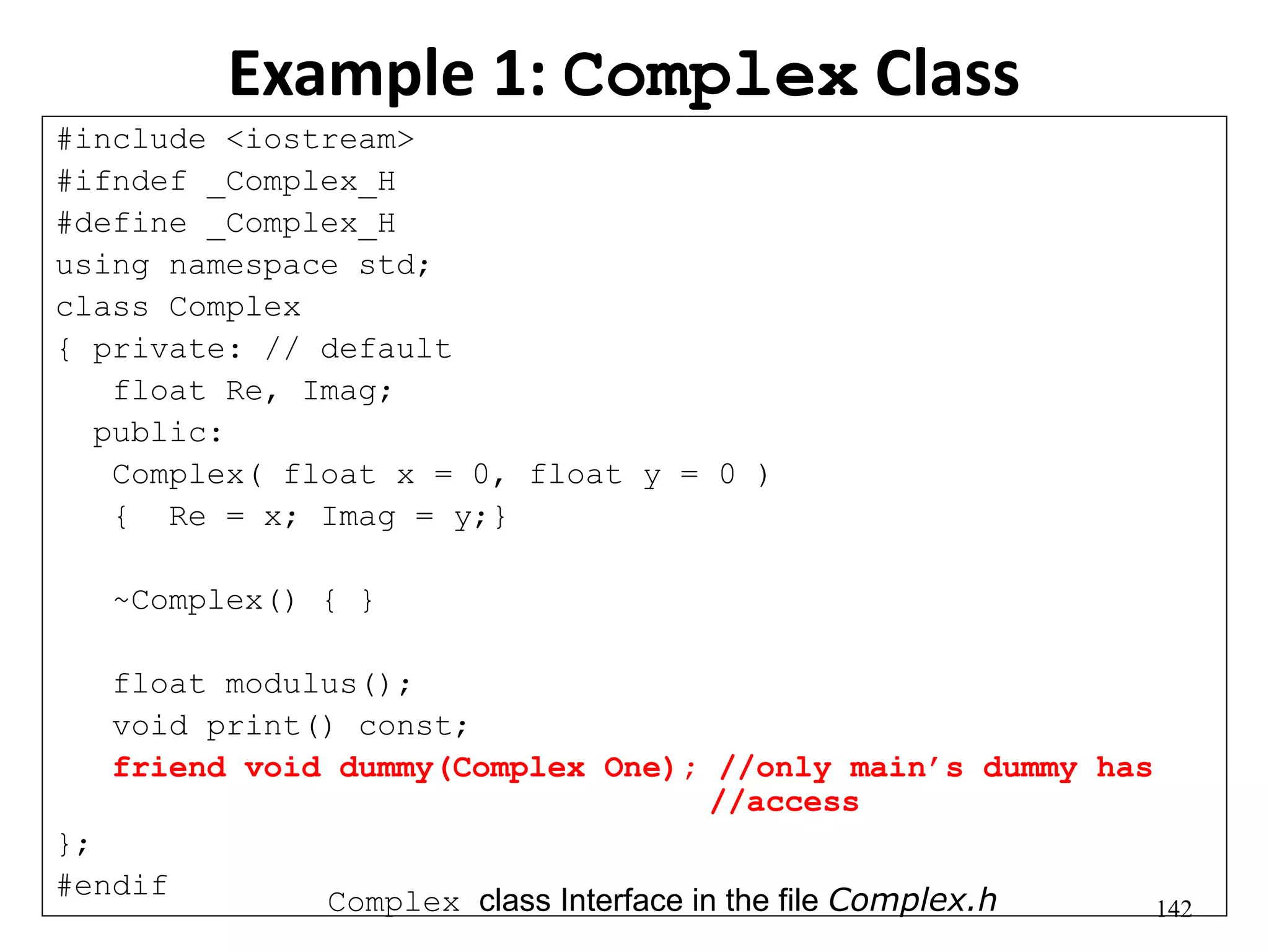 142
Example 1: Complex Class
#include <iostream>
#ifndef _Complex_H
#define _Complex_H
using namespace std;
class Complex
{ private: // default
float Re, Imag;
public:
Complex( float x = 0, float y = 0 )
{ Re = x; Imag = y;}
~Complex() { }
float modulus();
void print() const;
friend void dummy(Complex One); //only main’s dummy has
//access
};
#endif
Complex class Interface in the file Complex.h
 