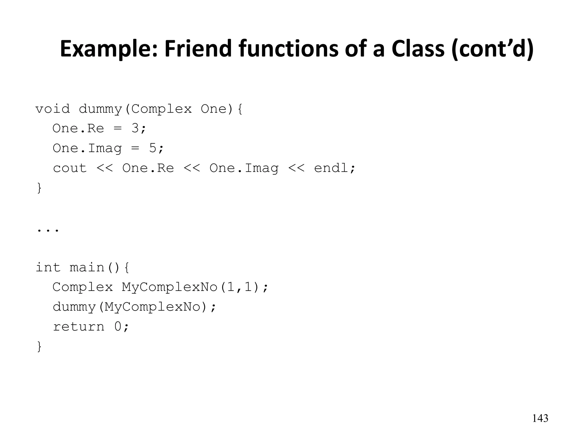Example: Friend functions of a Class (cont’d)
143
void dummy(Complex One){
One.Re = 3;
One.Imag = 5;
cout << One.Re << One.Imag << endl;
}
...
int main(){
Complex MyComplexNo(1,1);
dummy(MyComplexNo);
return 0;
}
 