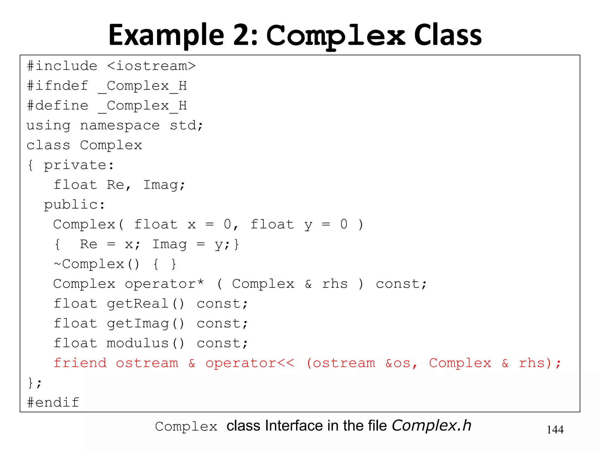 144
Example 2: Complex Class
#include <iostream>
#ifndef _Complex_H
#define _Complex_H
using namespace std;
class Complex
{ private:
float Re, Imag;
public:
Complex( float x = 0, float y = 0 )
{ Re = x; Imag = y;}
~Complex() { }
Complex operator* ( Complex & rhs ) const;
float getReal() const;
float getImag() const;
float modulus() const;
friend ostream & operator<< (ostream &os, Complex & rhs);
};
#endif
Complex class Interface in the file Complex.h
 