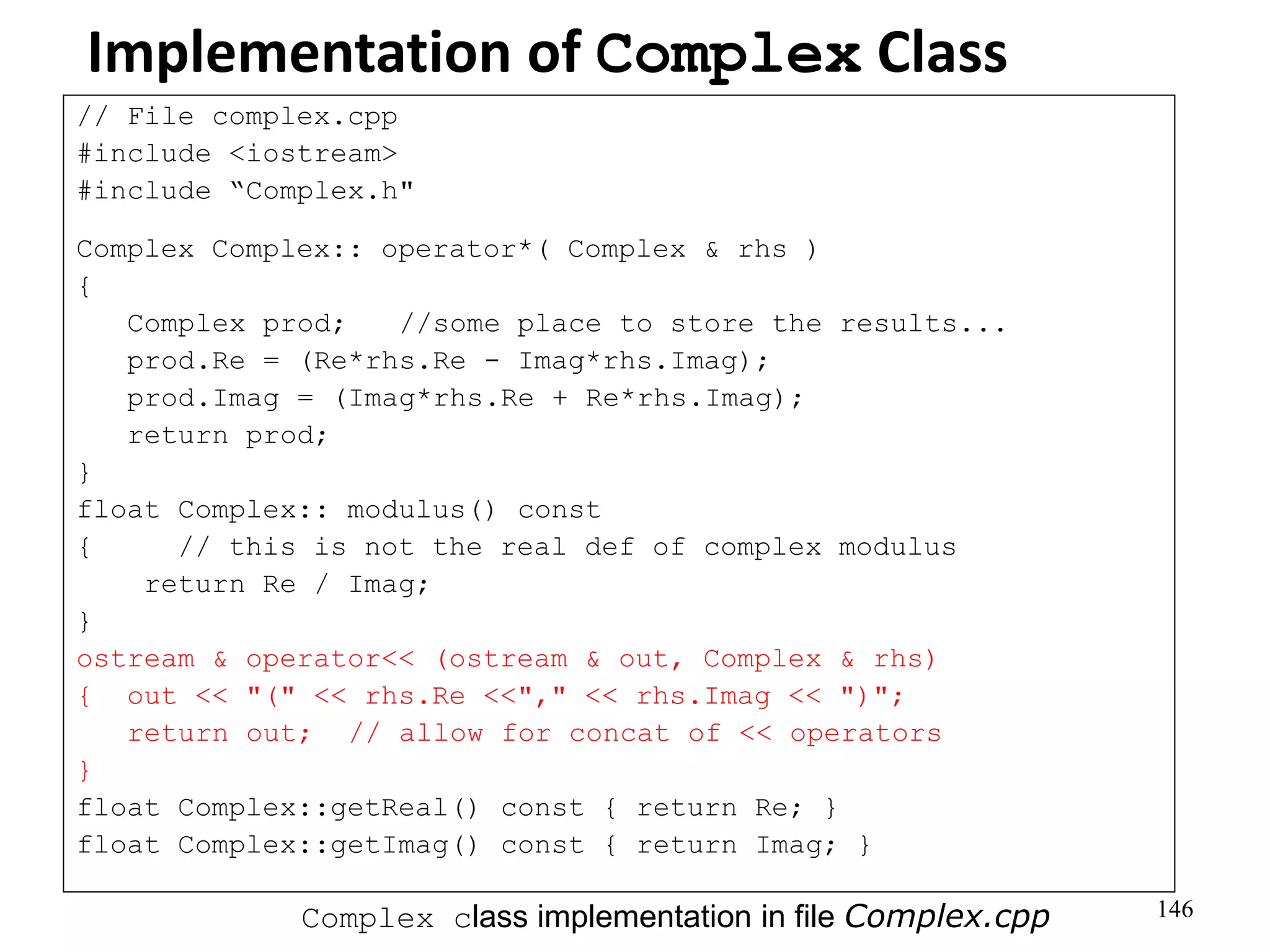 146
Implementation of Complex Class
// File complex.cpp
#include <iostream>
#include “Complex.h"
Complex Complex:: operator*( Complex & rhs )
{
Complex prod; //some place to store the results...
prod.Re = (Re*rhs.Re - Imag*rhs.Imag);
prod.Imag = (Imag*rhs.Re + Re*rhs.Imag);
return prod;
}
float Complex:: modulus() const
{ // this is not the real def of complex modulus
return Re / Imag;
}
ostream & operator<< (ostream & out, Complex & rhs)
{ out << "(" << rhs.Re <<"," << rhs.Imag << ")";
return out; // allow for concat of << operators
}
float Complex::getReal() const { return Re; }
float Complex::getImag() const { return Imag; }
Complex class implementation in file Complex.cpp
 