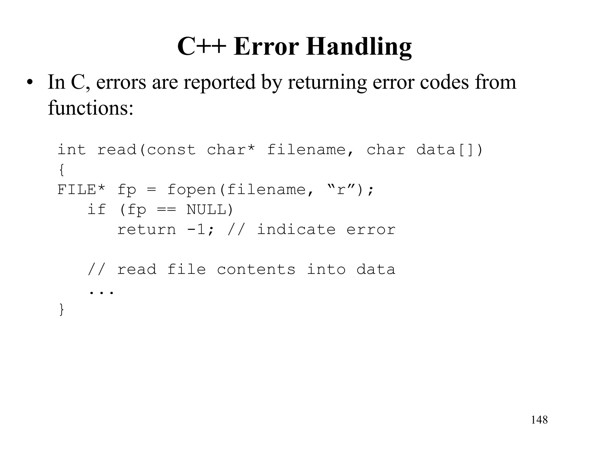 C++ Error Handling
• In C, errors are reported by returning error codes from
functions:
148
int read(const char* filename, char data[])
{
FILE* fp = fopen(filename, “r”);
if (fp == NULL)
return -1; // indicate error
// read file contents into data
...
}
 