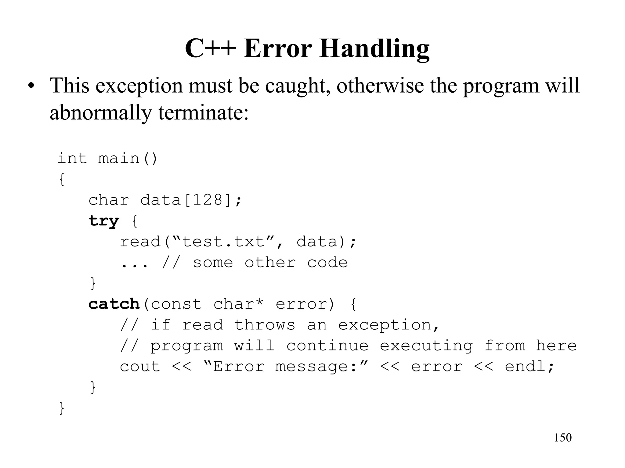 C++ Error Handling
• This exception must be caught, otherwise the program will
abnormally terminate:
150
int main()
{
char data[128];
try {
read(“test.txt”, data);
... // some other code
}
catch(const char* error) {
// if read throws an exception,
// program will continue executing from here
cout << “Error message:” << error << endl;
}
}
 