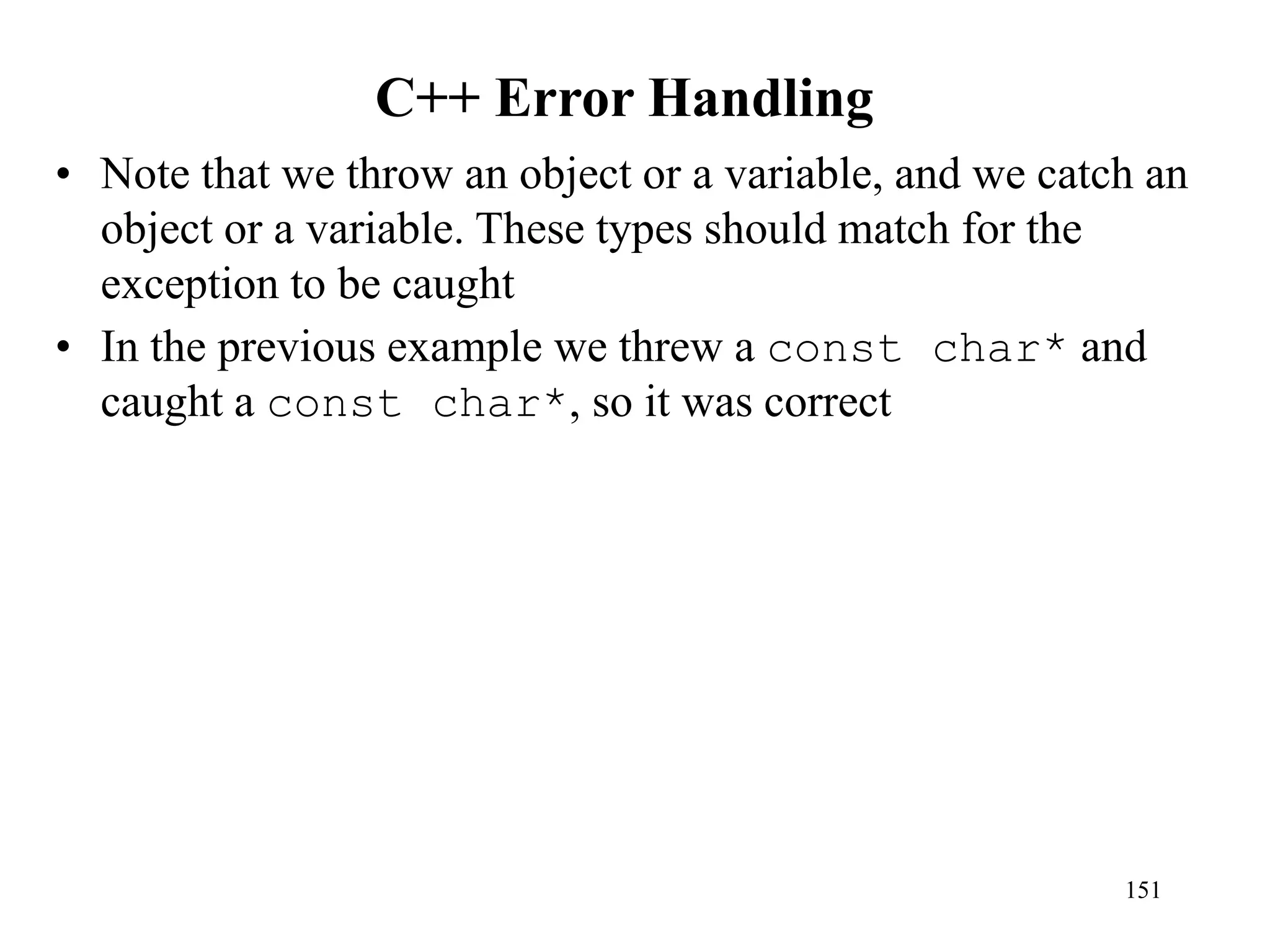 C++ Error Handling
• Note that we throw an object or a variable, and we catch an
object or a variable. These types should match for the
exception to be caught
• In the previous example we threw a const char* and
caught a const char*, so it was correct
151
 