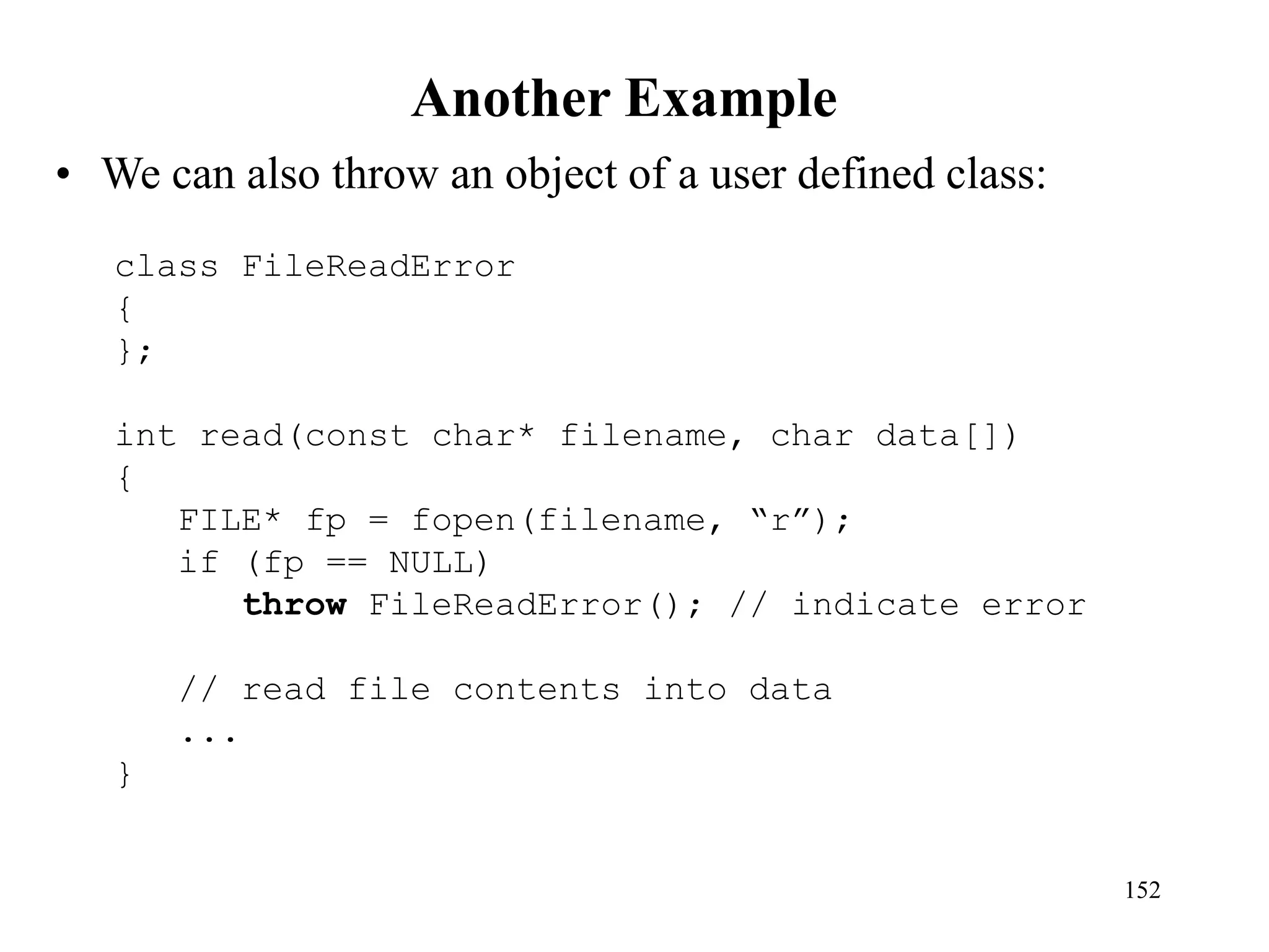 Another Example
• We can also throw an object of a user defined class:
152
class FileReadError
{
};
int read(const char* filename, char data[])
{
FILE* fp = fopen(filename, “r”);
if (fp == NULL)
throw FileReadError(); // indicate error
// read file contents into data
...
}
 