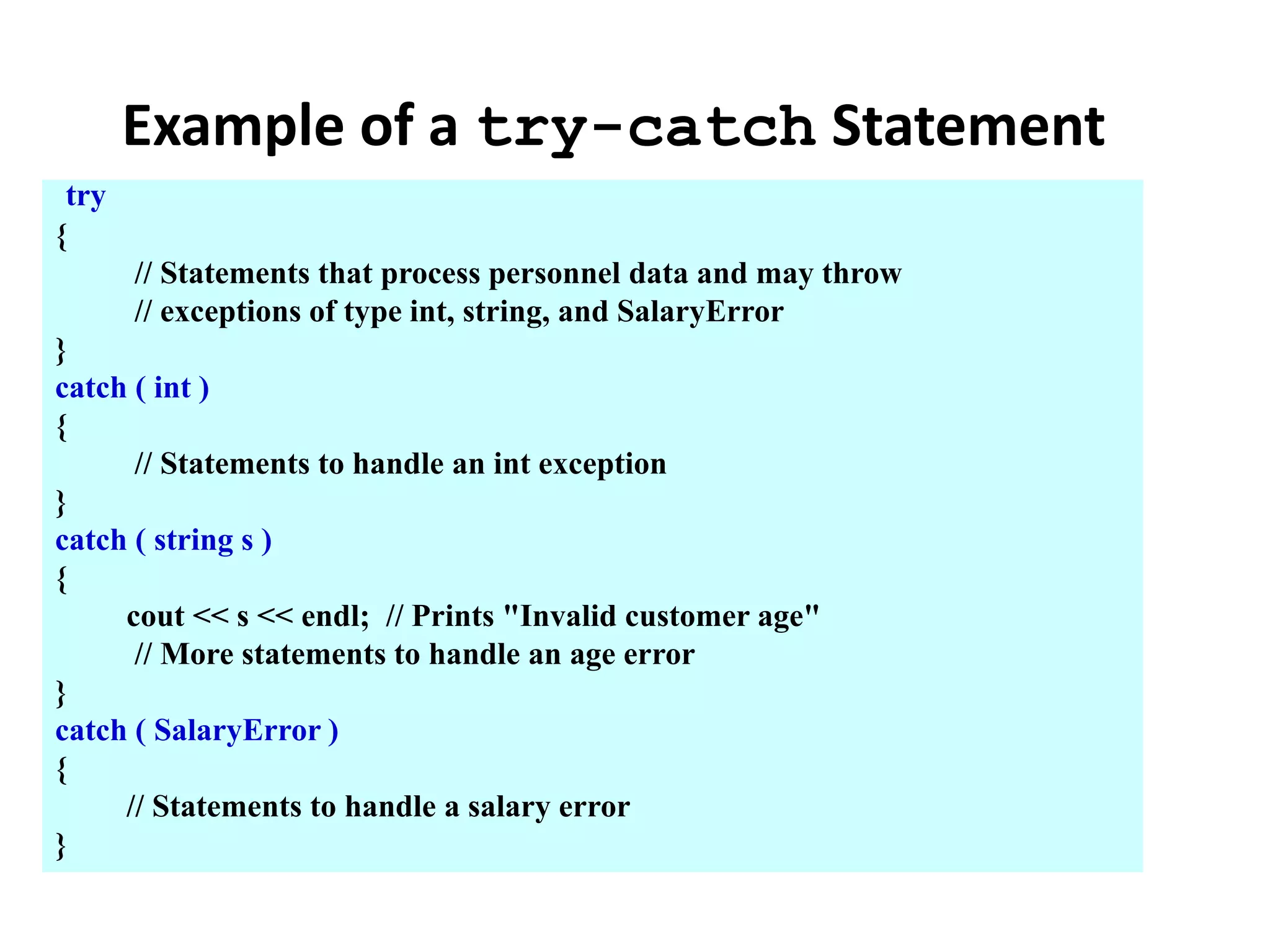 Example of a try-catch Statement
try
{
// Statements that process personnel data and may throw
// exceptions of type int, string, and SalaryError
}
catch ( int )
{
// Statements to handle an int exception
}
catch ( string s )
{
cout << s << endl; // Prints "Invalid customer age"
// More statements to handle an age error
}
catch ( SalaryError )
{
// Statements to handle a salary error
}
 