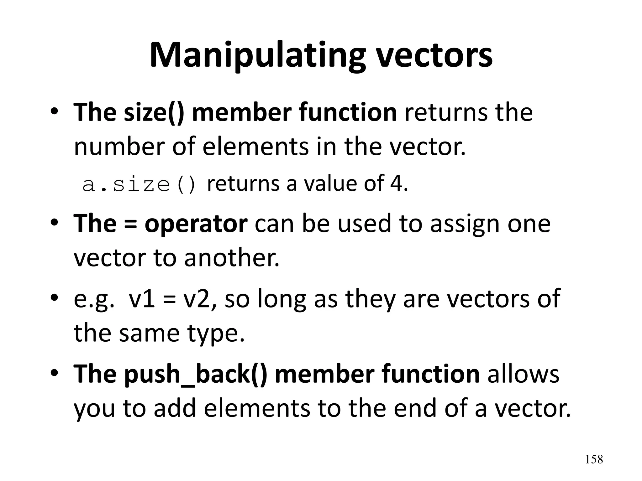 Manipulating vectors
• The size() member function returns the
number of elements in the vector.
a.size() returns a value of 4.
• The = operator can be used to assign one
vector to another.
• e.g. v1 = v2, so long as they are vectors of
the same type.
• The push_back() member function allows
you to add elements to the end of a vector.
158
 