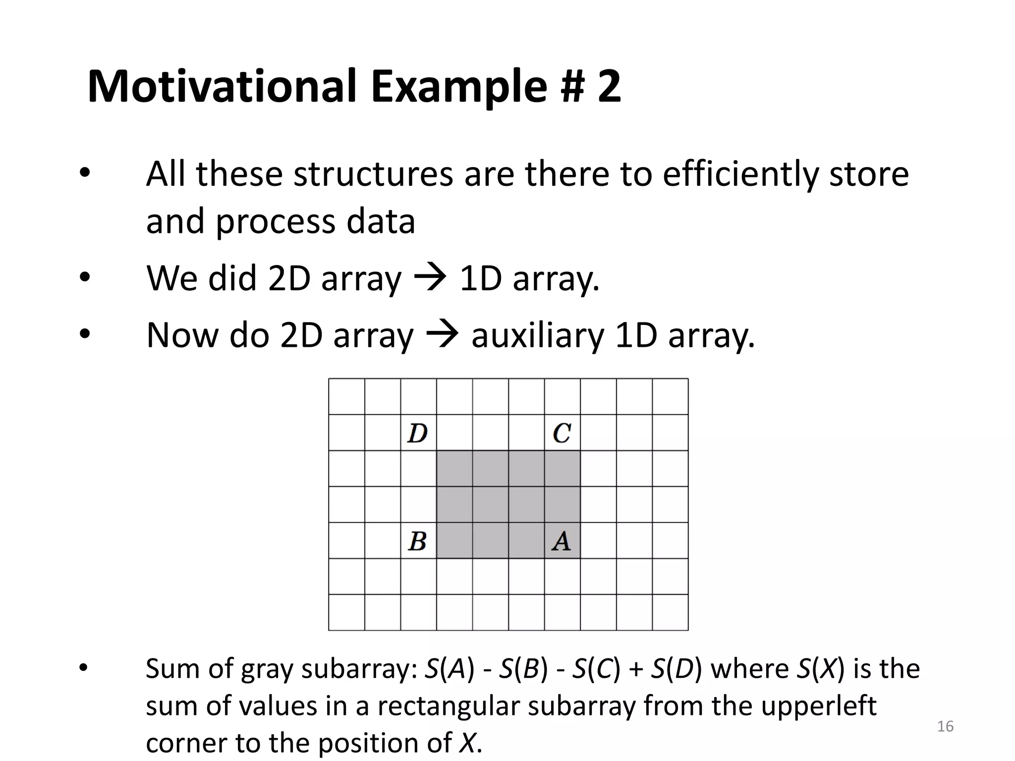 16
Motivational Example # 2
• All these structures are there to efficiently store
and process data
• We did 2D array  1D array.
• Now do 2D array  auxiliary 1D array.
• Sum of gray subarray: S(A) - S(B) - S(C) + S(D) where S(X) is the
sum of values in a rectangular subarray from the upperleft
corner to the position of X.
 