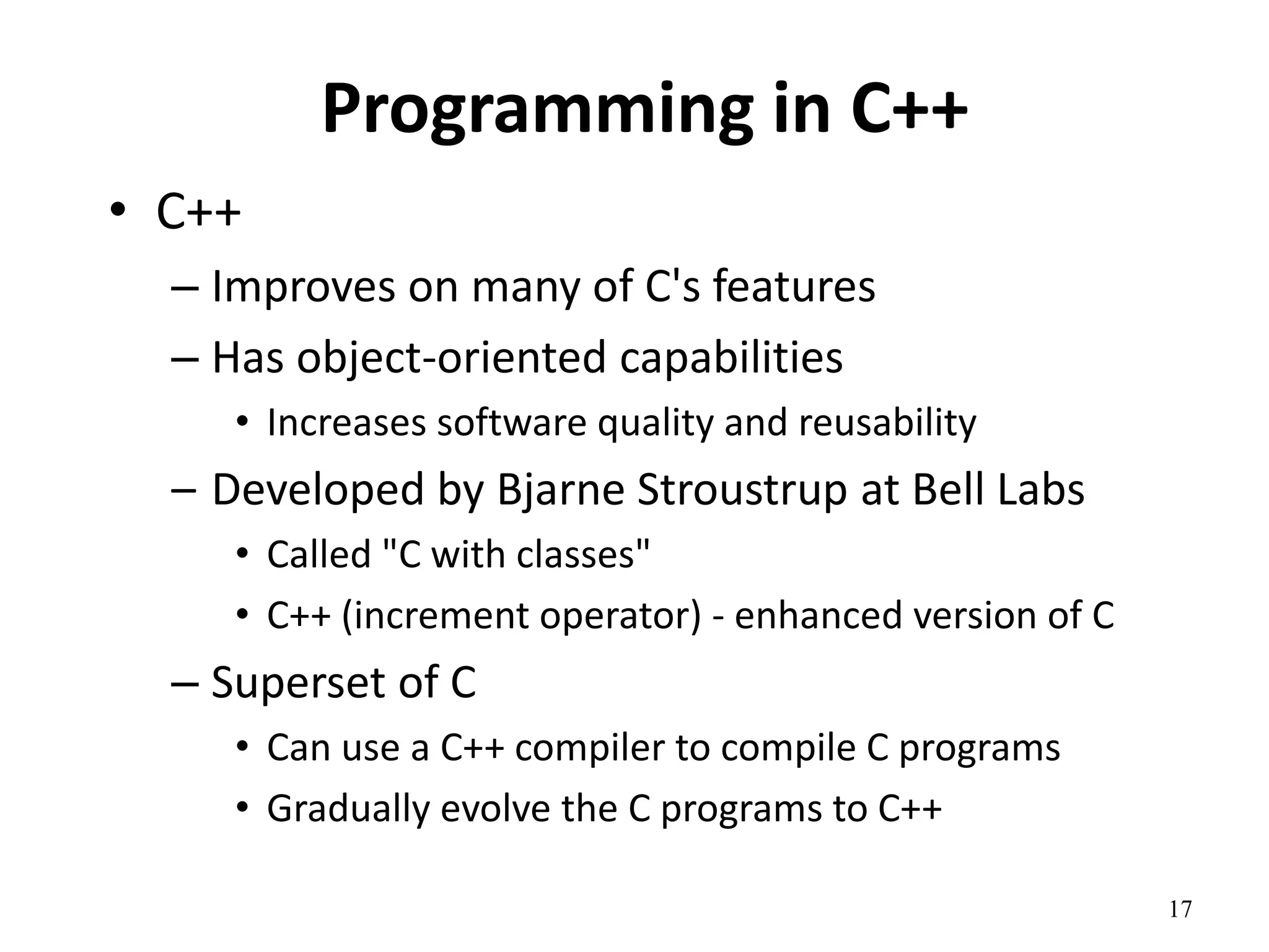 17
Programming in C++
• C++
– Improves on many of C's features
– Has object-oriented capabilities
• Increases software quality and reusability
– Developed by Bjarne Stroustrup at Bell Labs
• Called "C with classes"
• C++ (increment operator) - enhanced version of C
– Superset of C
• Can use a C++ compiler to compile C programs
• Gradually evolve the C programs to C++
 