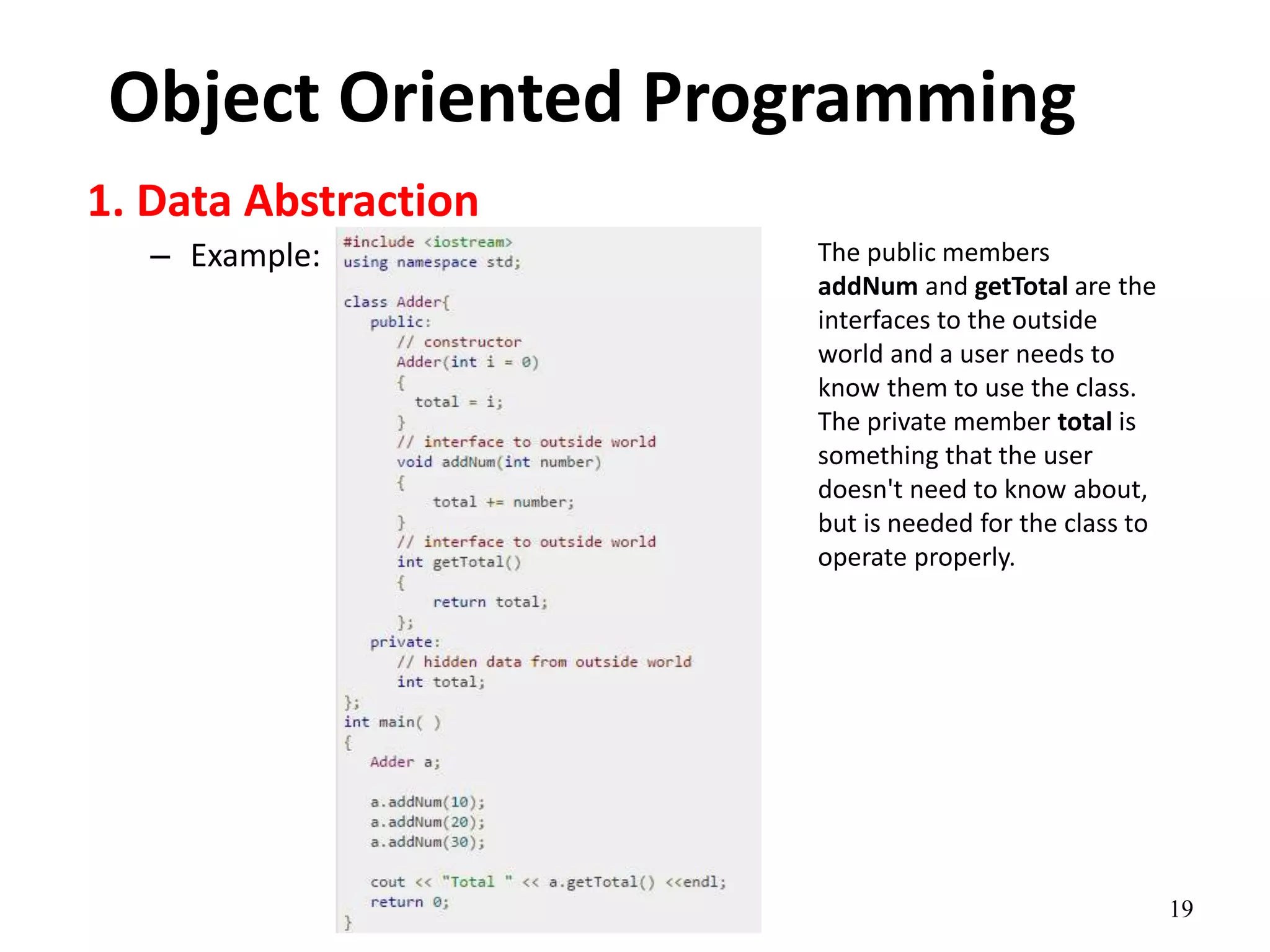 19
Object Oriented Programming
1. Data Abstraction
– Example: The public members
addNum and getTotal are the
interfaces to the outside
world and a user needs to
know them to use the class.
The private member total is
something that the user
doesn't need to know about,
but is needed for the class to
operate properly.
 