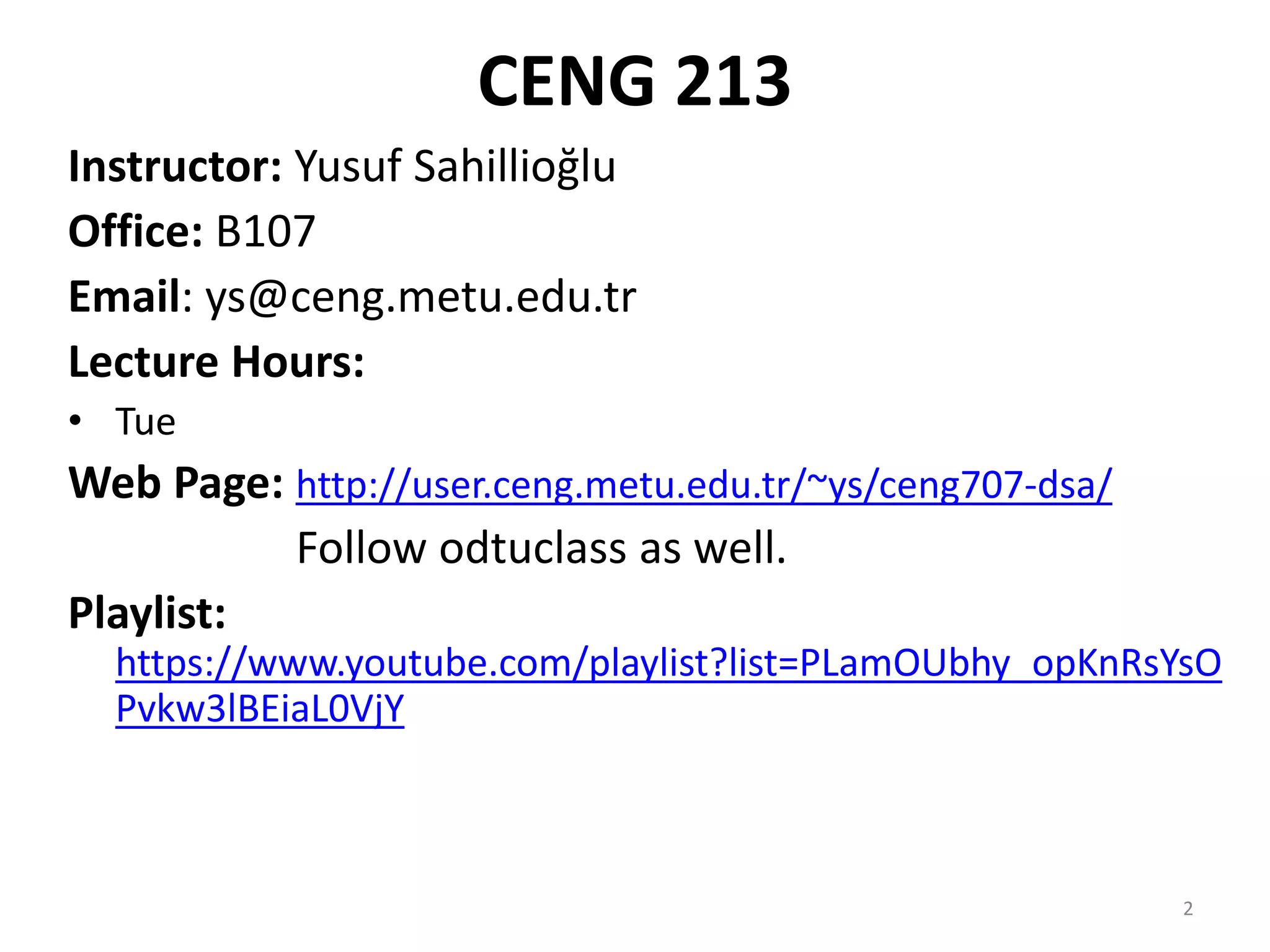 2
CENG 213
Instructor: Yusuf Sahillioğlu
Office: B107
Email: ys@ceng.metu.edu.tr
Lecture Hours:
• Tue
Web Page: http://user.ceng.metu.edu.tr/~ys/ceng707-dsa/
Follow odtuclass as well.
Playlist:
https://www.youtube.com/playlist?list=PLamOUbhy_opKnRsYsO
Pvkw3lBEiaL0VjY
 