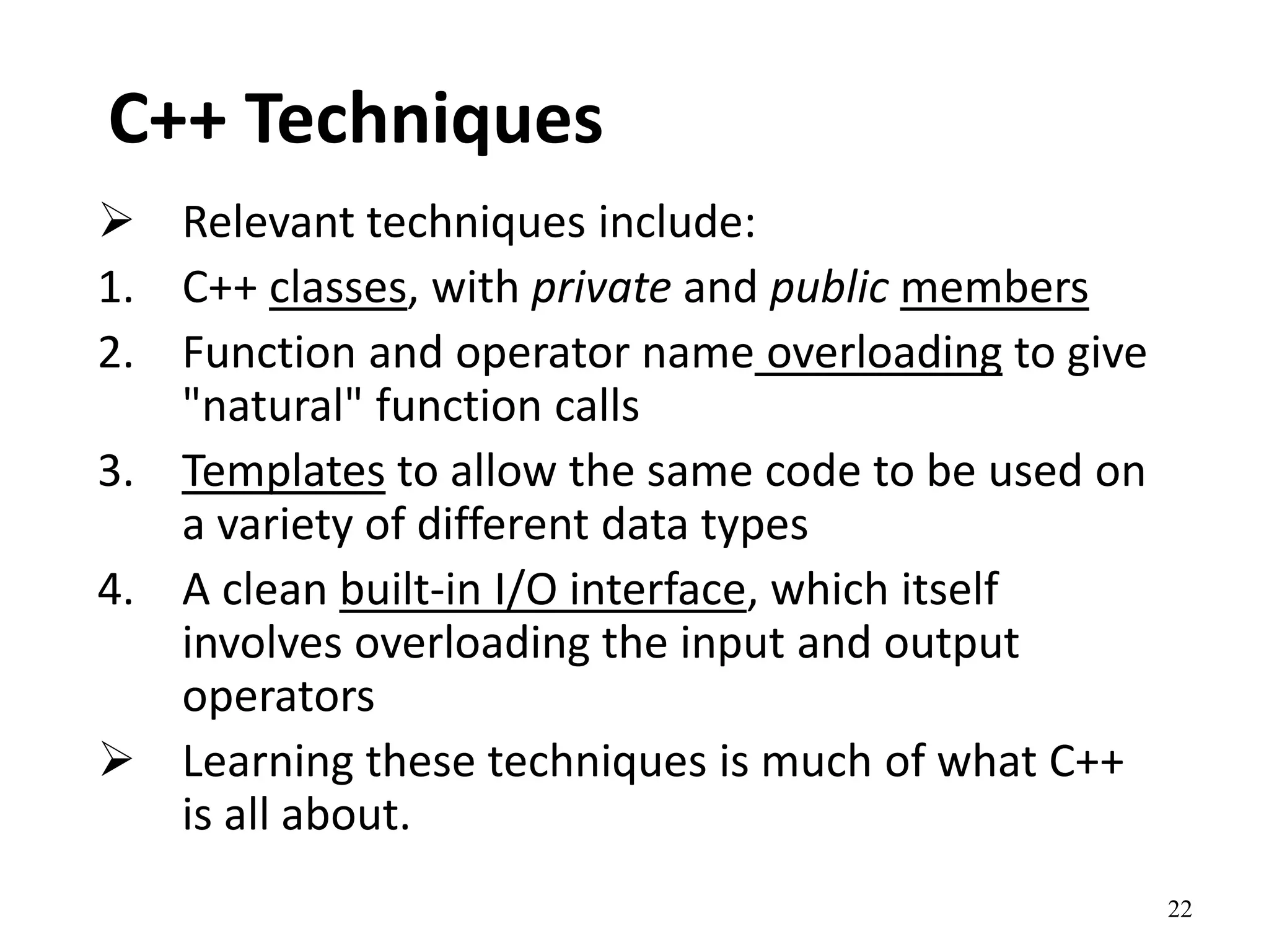 22
C++ Techniques
 Relevant techniques include:
1. C++ classes, with private and public members
2. Function and operator name overloading to give
"natural" function calls
3. Templates to allow the same code to be used on
a variety of different data types
4. A clean built-in I/O interface, which itself
involves overloading the input and output
operators
 Learning these techniques is much of what C++
is all about.
 