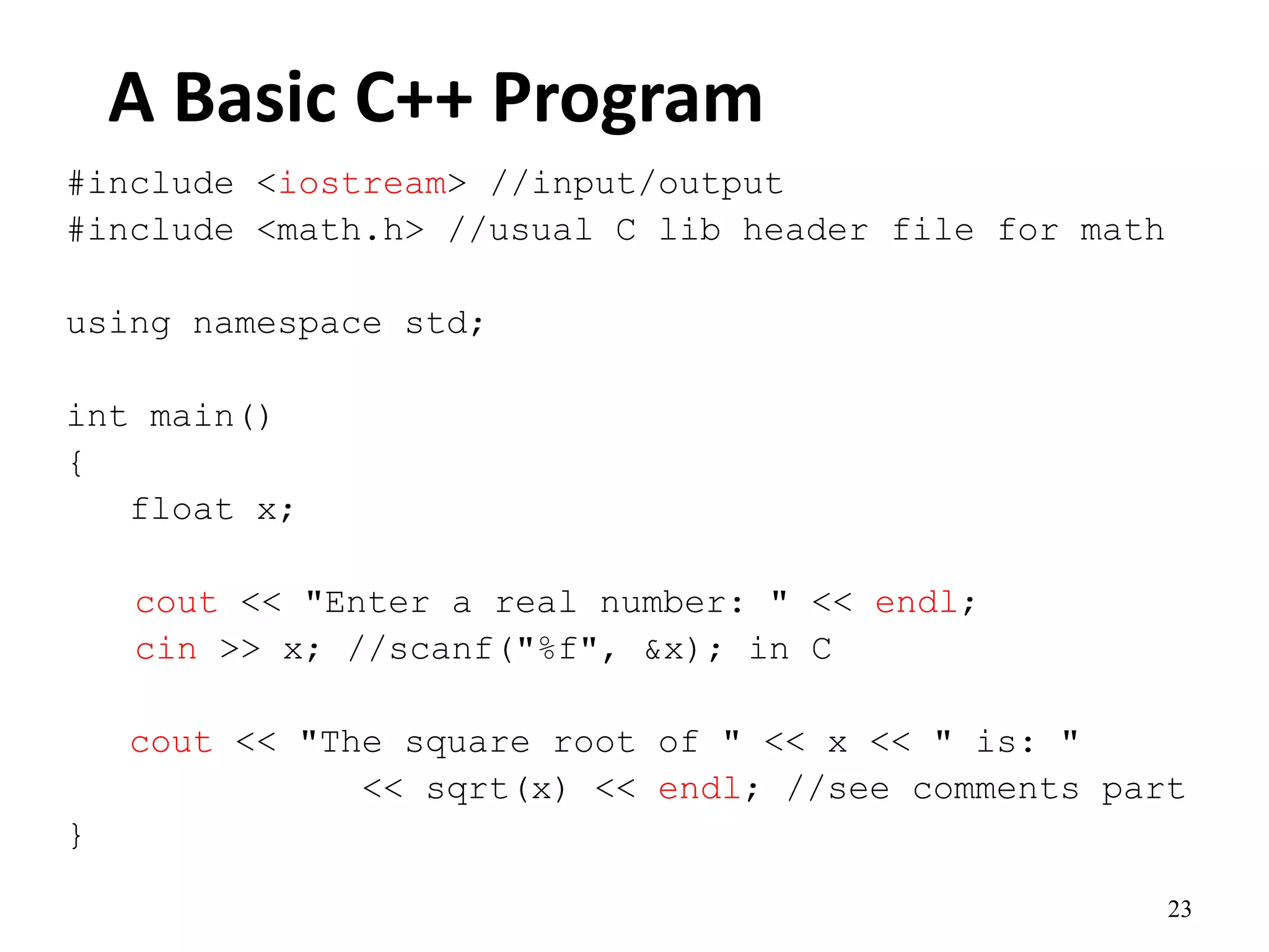 23
A Basic C++ Program
#include <iostream> //input/output
#include <math.h> //usual C lib header file for math
using namespace std;
int main()
{
float x;
cout << "Enter a real number: " << endl;
cin >> x; //scanf("%f", &x); in C
cout << "The square root of " << x << " is: "
<< sqrt(x) << endl; //see comments part
}
 